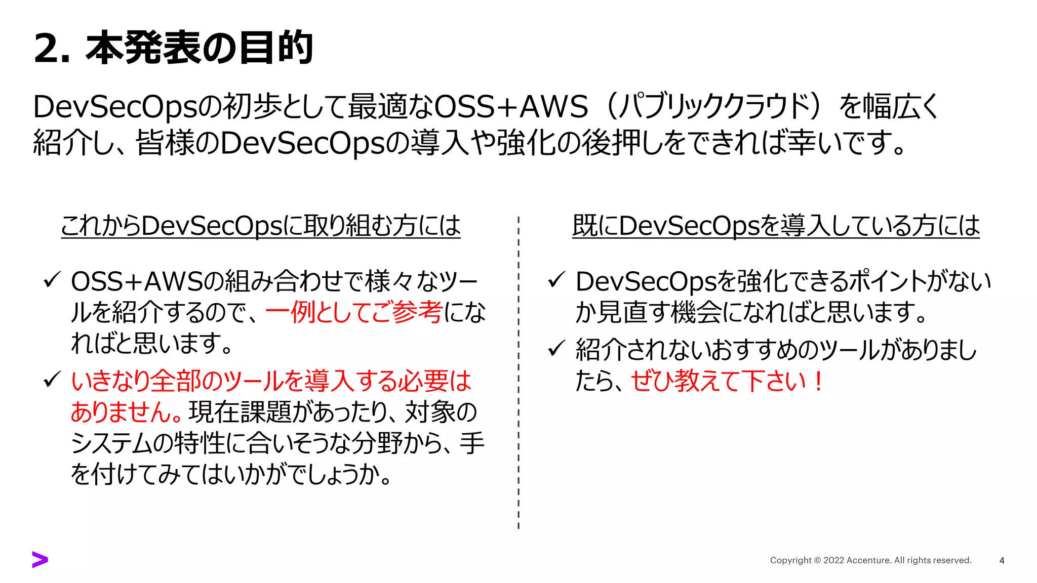 2. 本発表の目的
DevSecOpsの初歩として最適なOSS+AWS（パブリッククラウド）を幅広く
紹介し、皆様のDevSecOpsの導入や強化の後押しをできれば幸いです。
これからDevSecOpsに取り組む方には 既にDevSecOpsを導入している方には
✓ OSS+AWSの組み合わせで様々なツー
ルを紹介するので、一例としてご参考にな
ればと思います。
✓ いきなり全部のツールを導入する必要は
ありません。現在課題があったり、対象の
システムの特性に合いそうな分野から、手
を付けてみてはいかがでしょうか。
✓ DevSecOpsを強化できるポイントがない
か見直す機会になればと思います。
✓ 紹介されないおすすめのツールがありまし
たら、ぜひ教えて下さい！
4
 