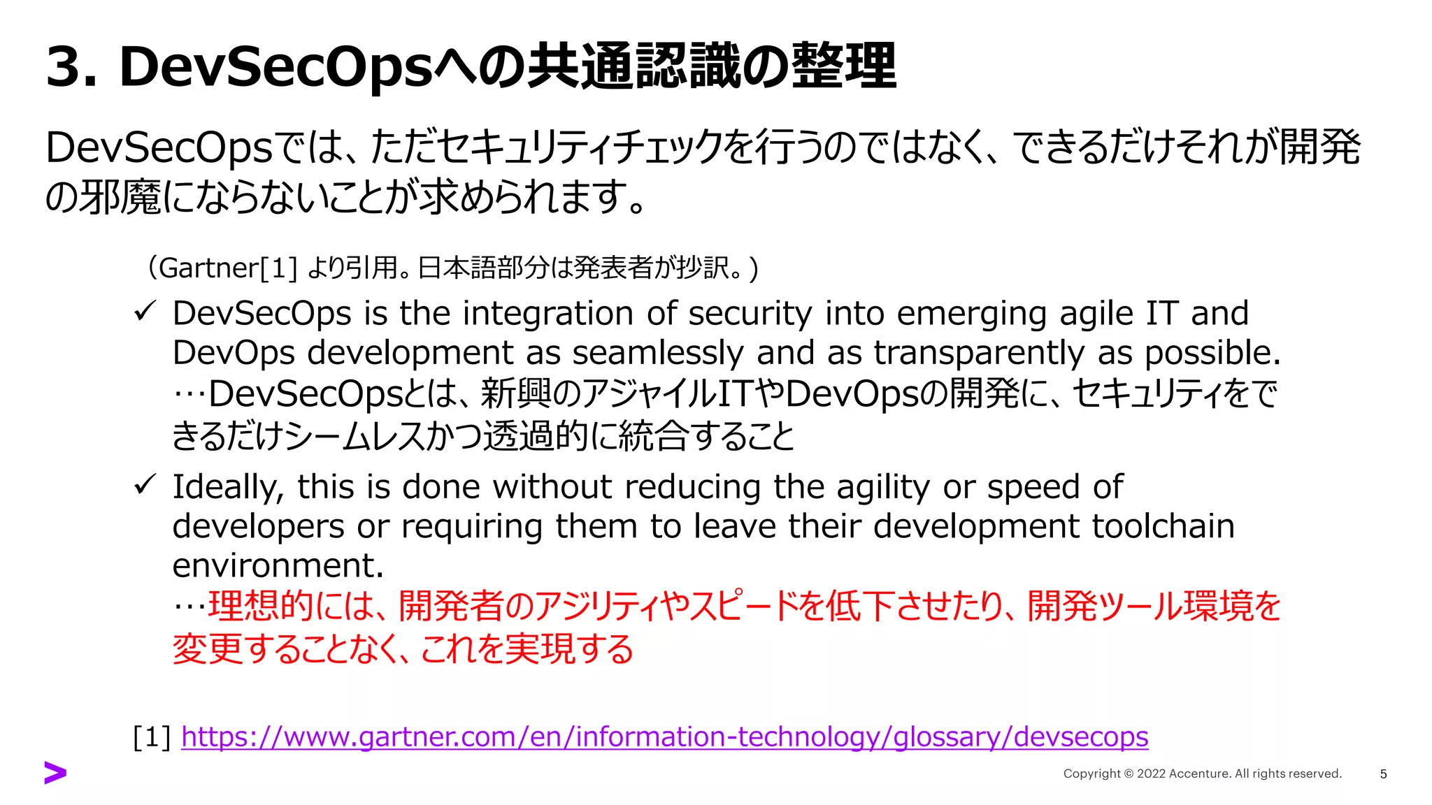 3. DevSecOpsへの共通認識の整理
DevSecOpsでは、ただセキュリティチェックを行うのではなく、できるだけそれが開発
の邪魔にならないことが求められます。
5
（Gartner[1] より引用。日本語部分は発表者が抄訳。)
✓ DevSecOps is the integration of security into emerging agile IT and
DevOps development as seamlessly and as transparently as possible.
…DevSecOpsとは、新興のアジャイルITやDevOpsの開発に、セキュリティをで
きるだけシームレスかつ透過的に統合すること
✓ Ideally, this is done without reducing the agility or speed of
developers or requiring them to leave their development toolchain
environment.
…理想的には、開発者のアジリティやスピードを低下させたり、開発ツール環境を
変更することなく、これを実現する
[1] https://www.gartner.com/en/information-technology/glossary/devsecops
 