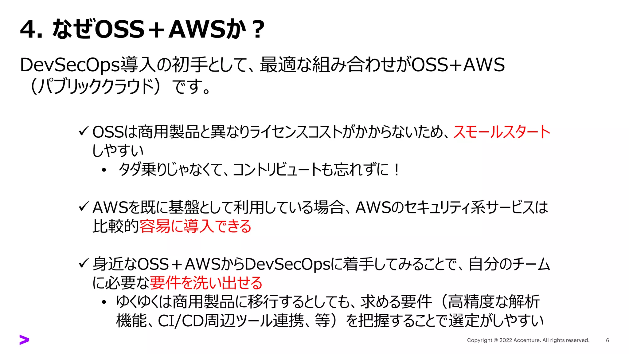 4. なぜOSS＋AWSか？
DevSecOps導入の初手として、最適な組み合わせがOSS+AWS
（パブリッククラウド）です。
6
✓ OSSは商用製品と異なりライセンスコストがかからないため、スモールスタート
しやすい
• タダ乗りじゃなくて、コントリビュートも忘れずに！
✓ AWSを既に基盤として利用している場合、AWSのセキュリティ系サービスは
比較的容易に導入できる
✓ 身近なOSS＋AWSからDevSecOpsに着手してみることで、自分のチーム
に必要な要件を洗い出せる
• ゆくゆくは商用製品に移行するとしても、求める要件（高精度な解析
機能、CI/CD周辺ツール連携、等）を把握することで選定がしやすい
 