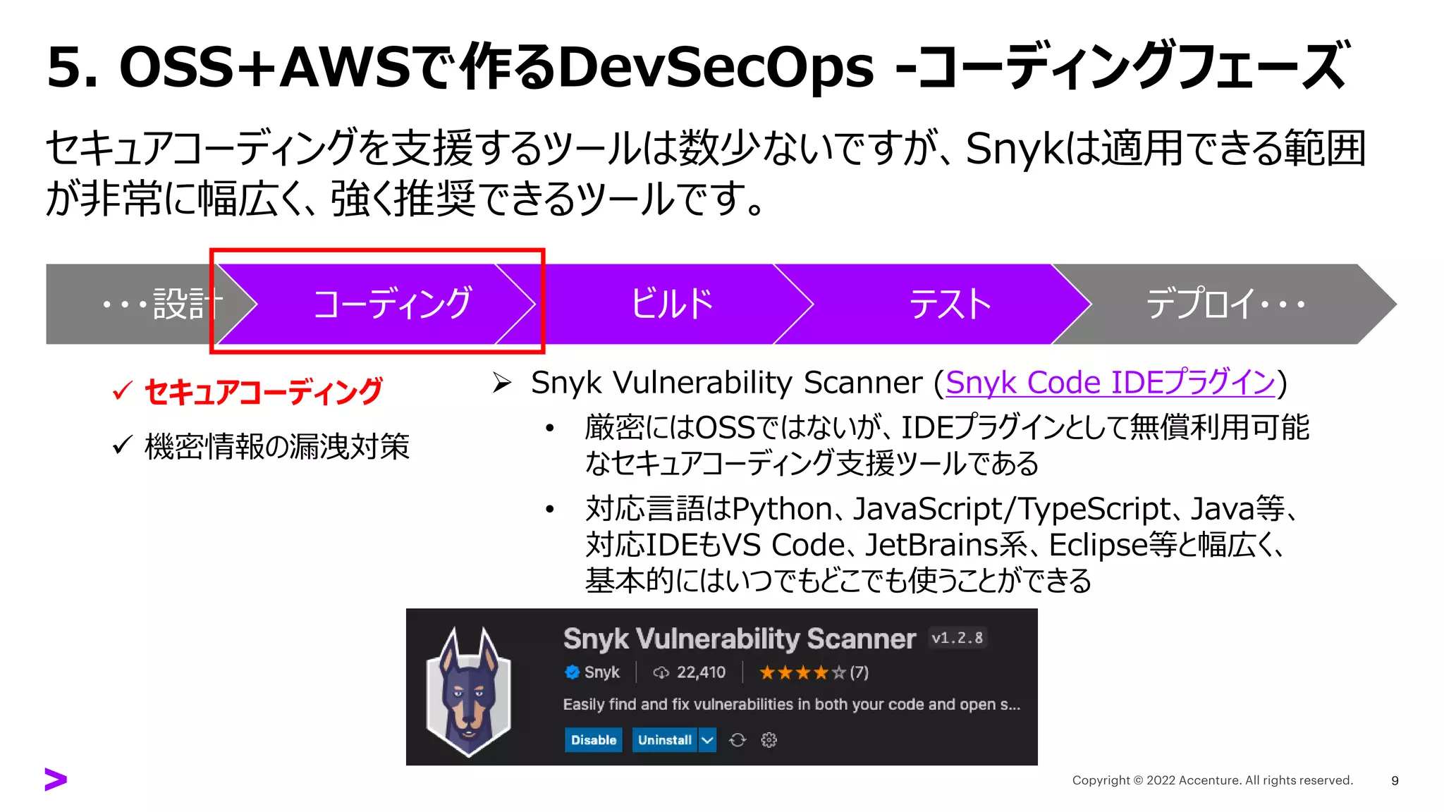 5. OSS+AWSで作るDevSecOps -コーディングフェーズ
セキュアコーディングを支援するツールは数少ないですが、Snykは適用できる範囲
が非常に幅広く、強く推奨できるツールです。
9
➢ Snyk Vulnerability Scanner (Snyk Code IDEプラグイン)
• 厳密にはOSSではないが、IDEプラグインとして無償利用可能
なセキュアコーディング支援ツールである
• 対応言語はPython、JavaScript/TypeScript、Java等、
対応IDEもVS Code、JetBrains系、Eclipse等と幅広く、
基本的にはいつでもどこでも使うことができる
・・・設計 コーディング ビルド テスト デプロイ・・・
✓ セキュアコーディング
✓ 機密情報の漏洩対策
 