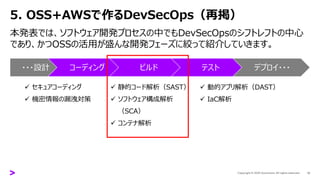 5. OSS+AWSで作るDevSecOps（再掲）
12
本発表では、ソフトウェア開発プロセスの中でもDevSecOpsのシフトレフトの中心
であり、かつOSSの活用が盛んな開発フェーズに絞って紹介していきます。
・・・設計 コーディング ビルド テスト デプロイ・・・
✓ セキュアコーディング
✓ 機密情報の漏洩対策
✓ 静的コード解析（SAST）
✓ ソフトウェア構成解析
（SCA）
✓ コンテナ解析
✓ 動的アプリ解析（DAST）
✓ IaC解析
 