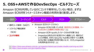 5. OSS+AWSで作るDevSecOps -ビルドフェーズ
Amazon ECRを利用しているのにコンテナ解析をしていない場合、まずは
Amazon ECRが持つイメージスキャン機能の利用を強く推奨します。
16
・・・設計 コーディング ビルド テスト デプロイ・・・
✓ 静的コード解析（SAST）
✓ ソフトウェア構成解析
（SCA）
✓ コンテナ解析
➢ Amazon ECRイメージスキャン
• Amazon ECRさえ使っていれば、設定がとにかく簡単、ベー
シックスキャンは無料で利用できる！[1]
• Amazon ECRへpushしたイメージのみが対象である
• Inspectorと統合された拡張スキャン機能により、解析カバ
レッジが増加、AWS Security Hub等との他サービス連携、
などなど様々な機能が利用可能になった（ただしInspector
の利用料金がかかる）[2]
[1] https://docs.aws.amazon.com/ja_jp/inspector/latest/user/enable-disable-scanning-ecr.html
[2] https://aws.amazon.com/jp/inspector/faqs/
 