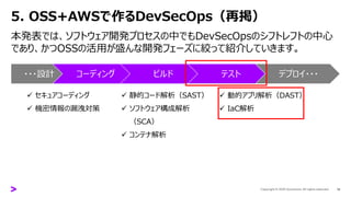 5. OSS+AWSで作るDevSecOps（再掲）
18
本発表では、ソフトウェア開発プロセスの中でもDevSecOpsのシフトレフトの中心
であり、かつOSSの活用が盛んな開発フェーズに絞って紹介していきます。
・・・設計 コーディング ビルド テスト デプロイ・・・
✓ セキュアコーディング
✓ 機密情報の漏洩対策
✓ 静的コード解析（SAST）
✓ ソフトウェア構成解析
（SCA）
✓ コンテナ解析
✓ 動的アプリ解析（DAST）
✓ IaC解析
 