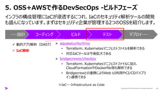 5. OSS+AWSで作るDevSecOps -ビルドフェーズ
インフラの構成管理にIaCが浸透するにつれ、IaCのセキュリティ解析ツールの開発
も盛んになっています。まずはセキュリティ企業が管理する2つのOSSを紹介します。
20
・・・設計 コーディング ビルド テスト デプロイ・・・
✓ 動的アプリ解析（DAST）
✓ IaC解析
➢ aquasecurity/trivy
• Terraform、Kubernetesマニフェストファイルを解析できる
• 対応IaCツールは今後拡大である
➢ bridgecrewio/checkov
• Terraform、Kubernetesマニフェストファイルに加え、
CloudFormationやDockerfile等も解析できる
• Bridgecrewとの連携によりWeb UI利用やCI/CDパイプラ
イン連携できる
※IaC・・・Infrastructure as Code
 
