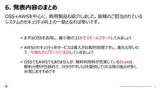 6. 発表内容のまとめ
OSS+AWSを中心に、商用製品も紹介しました。皆様のご担当されている
システムのセキュリティ向上の一助となれば幸いです。
24
✓ まずはOSSを活用し、最小限のコストでスモールスタートしてみましょう
✓ AWSのセキュリティ系サービスは導入が比較的容易ですし、進化も早いの
で、今後もアップデートに注目していきましょう
✓ OSSでもAWSでもありませんが、無料利用枠が充実しているSnykは、
解析分野が包括的で、分かりやすいUIを提供してくれる等の強みが多く、
非常におすすめです
 