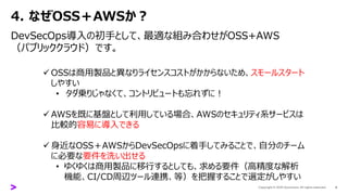 4. なぜOSS＋AWSか？
DevSecOps導入の初手として、最適な組み合わせがOSS+AWS
（パブリッククラウド）です。
6
✓ OSSは商用製品と異なりライセンスコストがかからないため、スモールスタート
しやすい
• タダ乗りじゃなくて、コントリビュートも忘れずに！
✓ AWSを既に基盤として利用している場合、AWSのセキュリティ系サービスは
比較的容易に導入できる
✓ 身近なOSS＋AWSからDevSecOpsに着手してみることで、自分のチーム
に必要な要件を洗い出せる
• ゆくゆくは商用製品に移行するとしても、求める要件（高精度な解析
機能、CI/CD周辺ツール連携、等）を把握することで選定がしやすい
 
