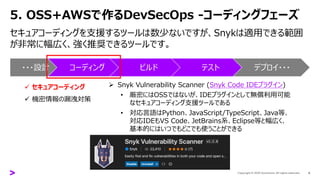 5. OSS+AWSで作るDevSecOps -コーディングフェーズ
セキュアコーディングを支援するツールは数少ないですが、Snykは適用できる範囲
が非常に幅広く、強く推奨できるツールです。
9
➢ Snyk Vulnerability Scanner (Snyk Code IDEプラグイン)
• 厳密にはOSSではないが、IDEプラグインとして無償利用可能
なセキュアコーディング支援ツールである
• 対応言語はPython、JavaScript/TypeScript、Java等、
対応IDEもVS Code、JetBrains系、Eclipse等と幅広く、
基本的にはいつでもどこでも使うことができる
・・・設計 コーディング ビルド テスト デプロイ・・・
✓ セキュアコーディング
✓ 機密情報の漏洩対策
 
