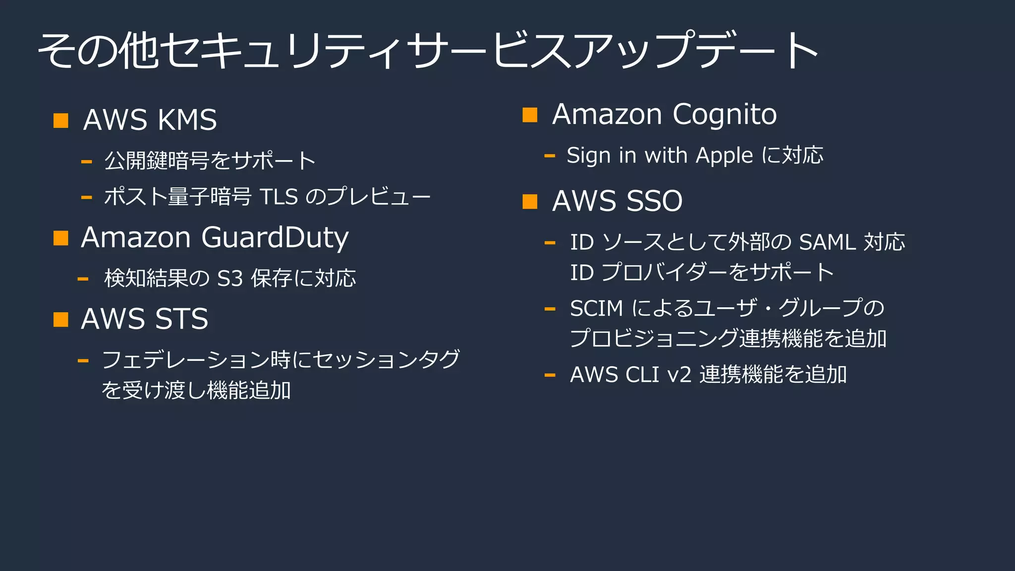その他セキュリティサービスアップデート
AWS KMS
公開鍵暗号をサポート
ポスト量子暗号 TLS のプレビュー
Amazon GuardDuty
検知結果の S3 保存に対応
AWS STS
フェデレーション時にセッションタグ
を受け渡し機能追加
Amazon Cognito
Sign in with Apple に対応
AWS SSO
ID ソースとして外部の SAML 対応
ID プロバイダーをサポート
SCIM によるユーザ・グループの
プロビジョニング連携機能を追加
AWS CLI v2 連携機能を追加
 