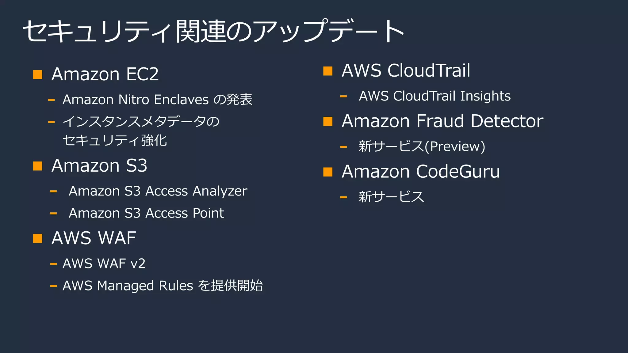 セキュリティ関連のアップデート
Amazon EC2
Amazon Nitro Enclaves の発表
インスタンスメタデータの
セキュリティ強化
Amazon S3
Amazon S3 Access Analyzer
Amazon S3 Access Point
AWS WAF
AWS WAF v2
AWS Managed Rules を提供開始
AWS CloudTrail
AWS CloudTrail Insights
Amazon Fraud Detector
新サービス(Preview)
Amazon CodeGuru
新サービス
 