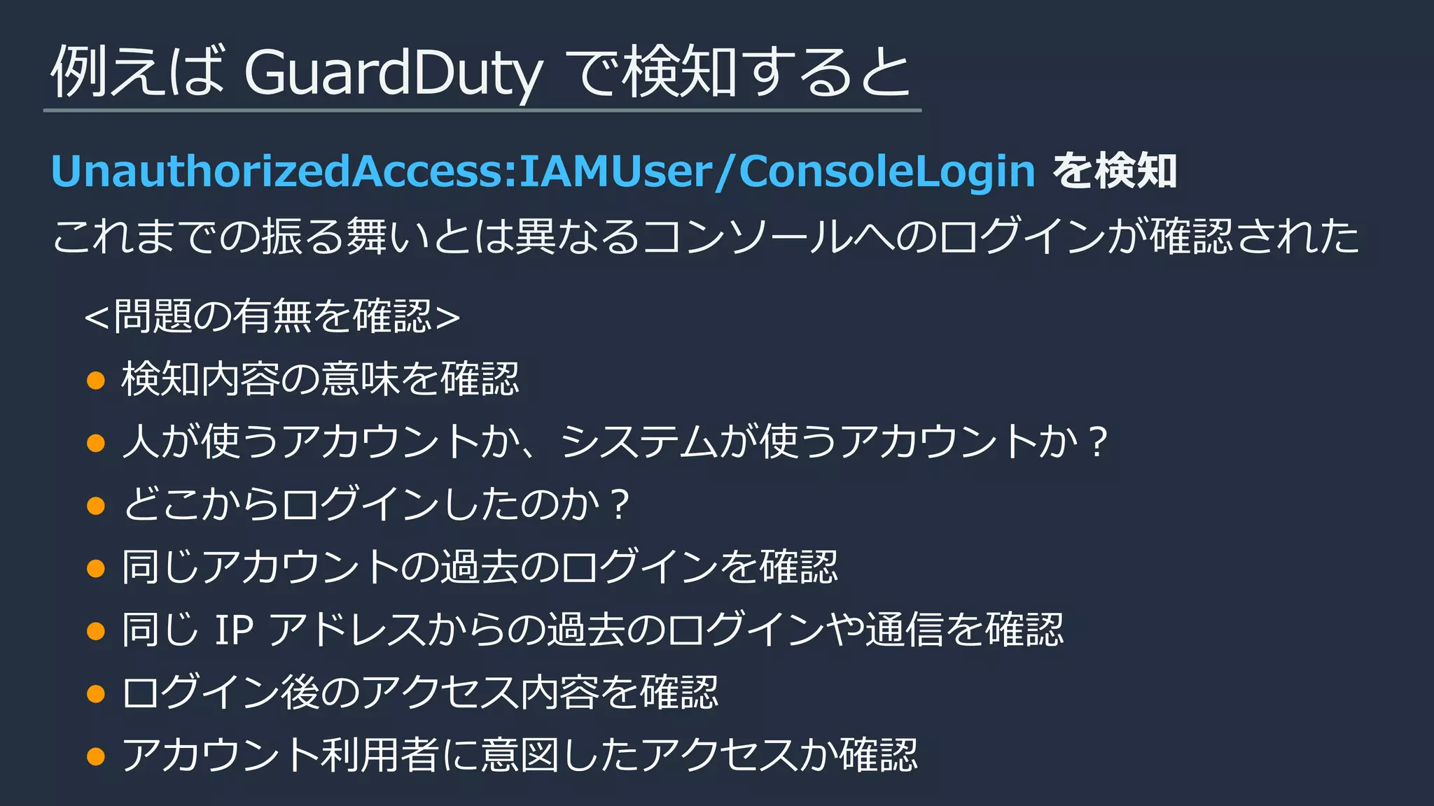 例えば GuardDuty で検知すると
UnauthorizedAccess:IAMUser/ConsoleLogin を検知
これまでの振る舞いとは異なるコンソールへのログインが確認された
<問題の有無を確認>
検知内容の意味を確認
人が使うアカウントか、システムが使うアカウントか？
どこからログインしたのか？
同じアカウントの過去のログインを確認
同じ IP アドレスからの過去のログインや通信を確認
ログイン後のアクセス内容を確認
アカウント利用者に意図したアクセスか確認
 