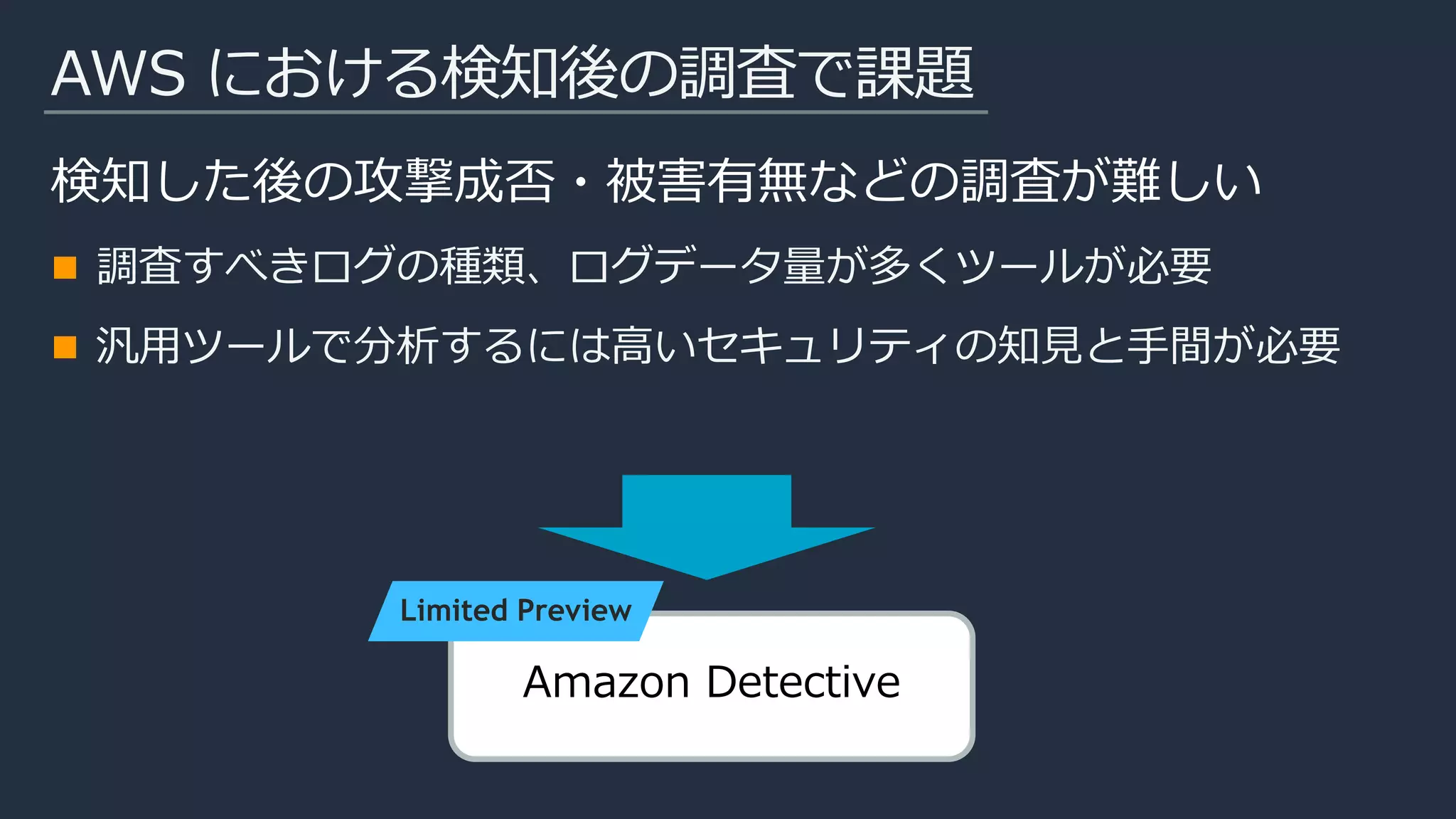 AWS における検知後の調査で課題
検知した後の攻撃成否・被害有無などの調査が難しい
調査すべきログの種類、ログデータ量が多くツールが必要
汎用ツールで分析するには高いセキュリティの知見と手間が必要
Amazon Detective
Limited Preview
 