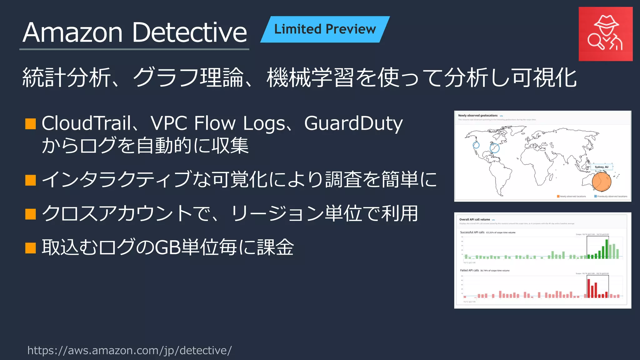 Amazon Detective
統計分析、グラフ理論、機械学習を使って分析し可視化
CloudTrail、VPC Flow Logs、GuardDuty
からログを自動的に収集
インタラクティブな可覚化により調査を簡単に
クロスアカウントで、リージョン単位で利用
取込むログのGB単位毎に課金
Limited Preview
https://aws.amazon.com/jp/detective/
 