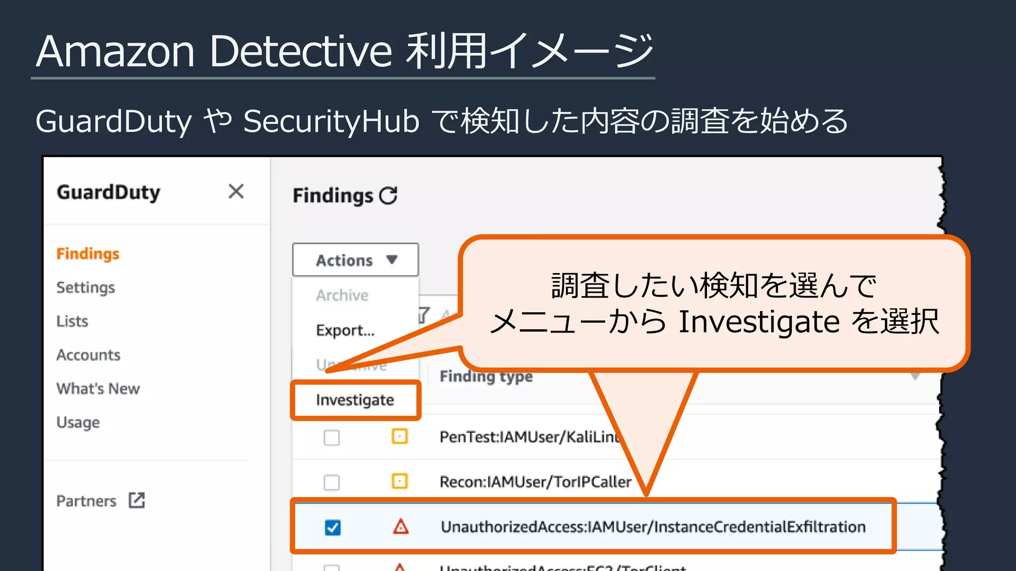 Amazon Detective 利用イメージ
GuardDuty や SecurityHub で検知した内容の調査を始める
該当のインシデントを選んで、
メニューからInvetigationを
選択
調査したい検知を選んで
メニューから Investigate を選択
 