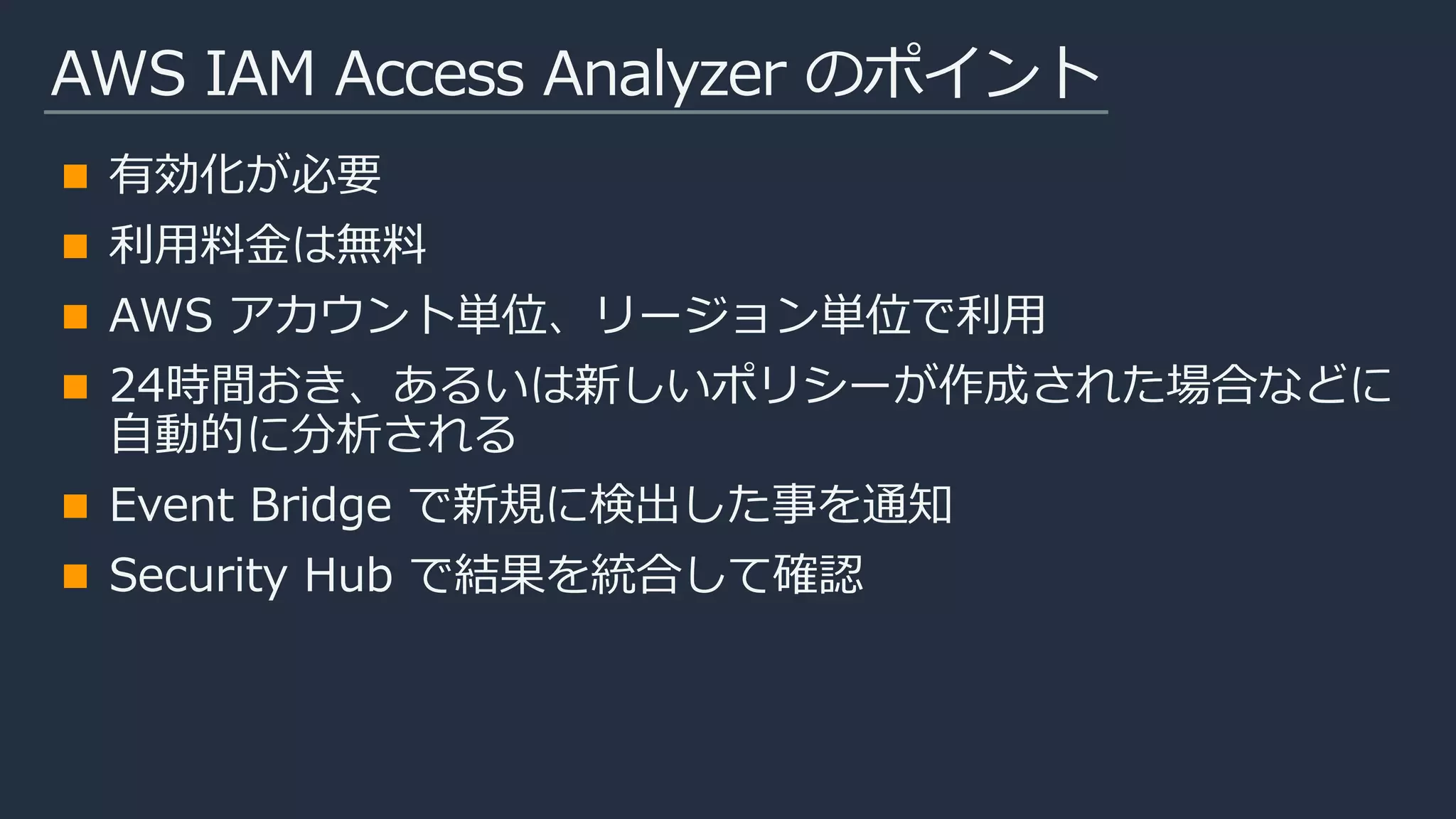 AWS IAM Access Analyzer のポイント
有効化が必要
利用料金は無料
AWS アカウント単位、リージョン単位で利用
24時間おき、あるいは新しいポリシーが作成された場合などに
自動的に分析される
Event Bridge で新規に検出した事を通知
Security Hub で結果を統合して確認
 