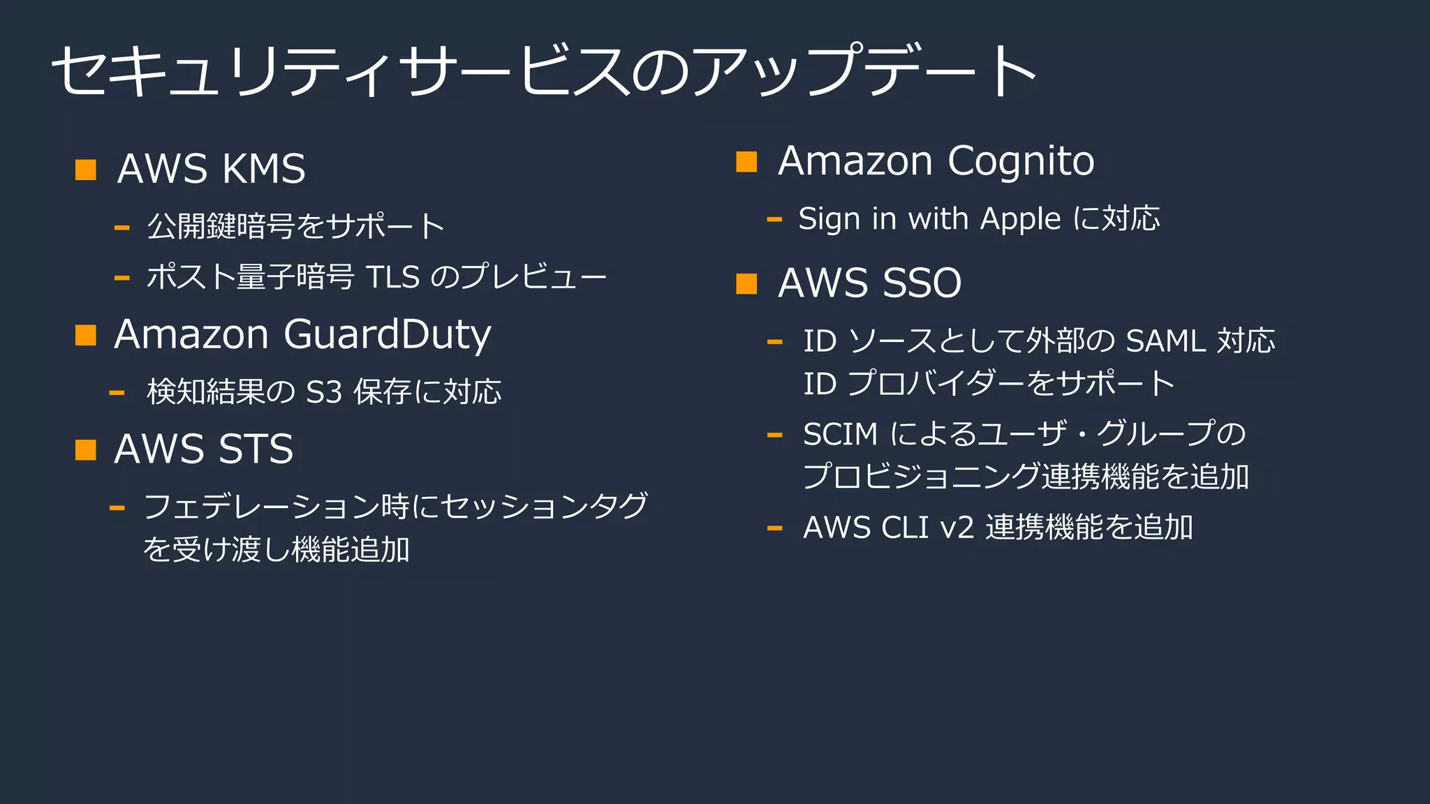セキュリティサービスのアップデート
AWS KMS
公開鍵暗号をサポート
ポスト量子暗号 TLS のプレビュー
Amazon GuardDuty
検知結果の S3 保存に対応
AWS STS
フェデレーション時にセッションタグ
を受け渡し機能追加
Amazon Cognito
Sign in with Apple に対応
AWS SSO
ID ソースとして外部の SAML 対応
ID プロバイダーをサポート
SCIM によるユーザ・グループの
プロビジョニング連携機能を追加
AWS CLI v2 連携機能を追加
 