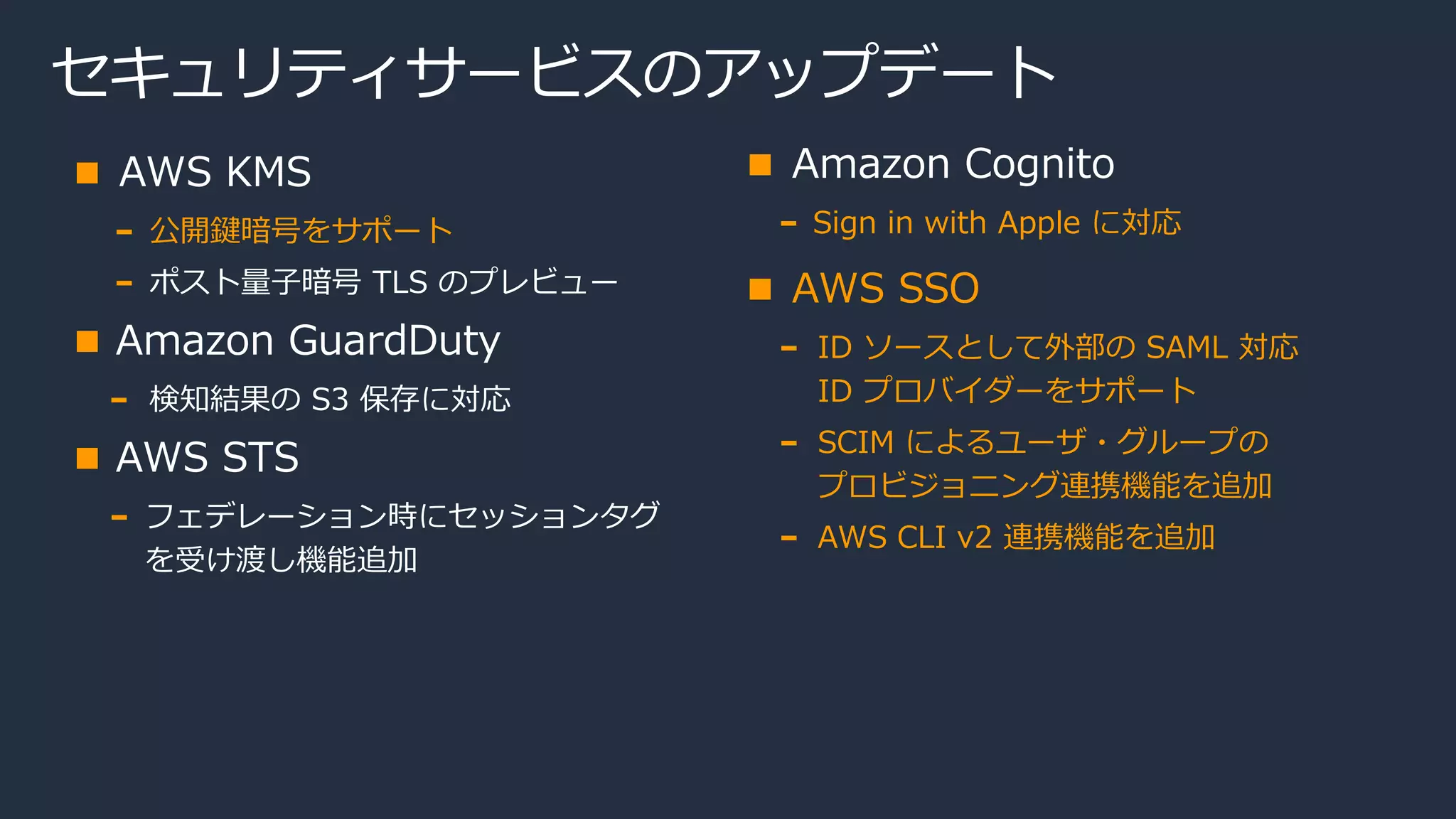 セキュリティサービスのアップデート
AWS KMS
公開鍵暗号をサポート
ポスト量子暗号 TLS のプレビュー
Amazon GuardDuty
検知結果の S3 保存に対応
AWS STS
フェデレーション時にセッションタグ
を受け渡し機能追加
Amazon Cognito
Sign in with Apple に対応
AWS SSO
ID ソースとして外部の SAML 対応
ID プロバイダーをサポート
SCIM によるユーザ・グループの
プロビジョニング連携機能を追加
AWS CLI v2 連携機能を追加
 