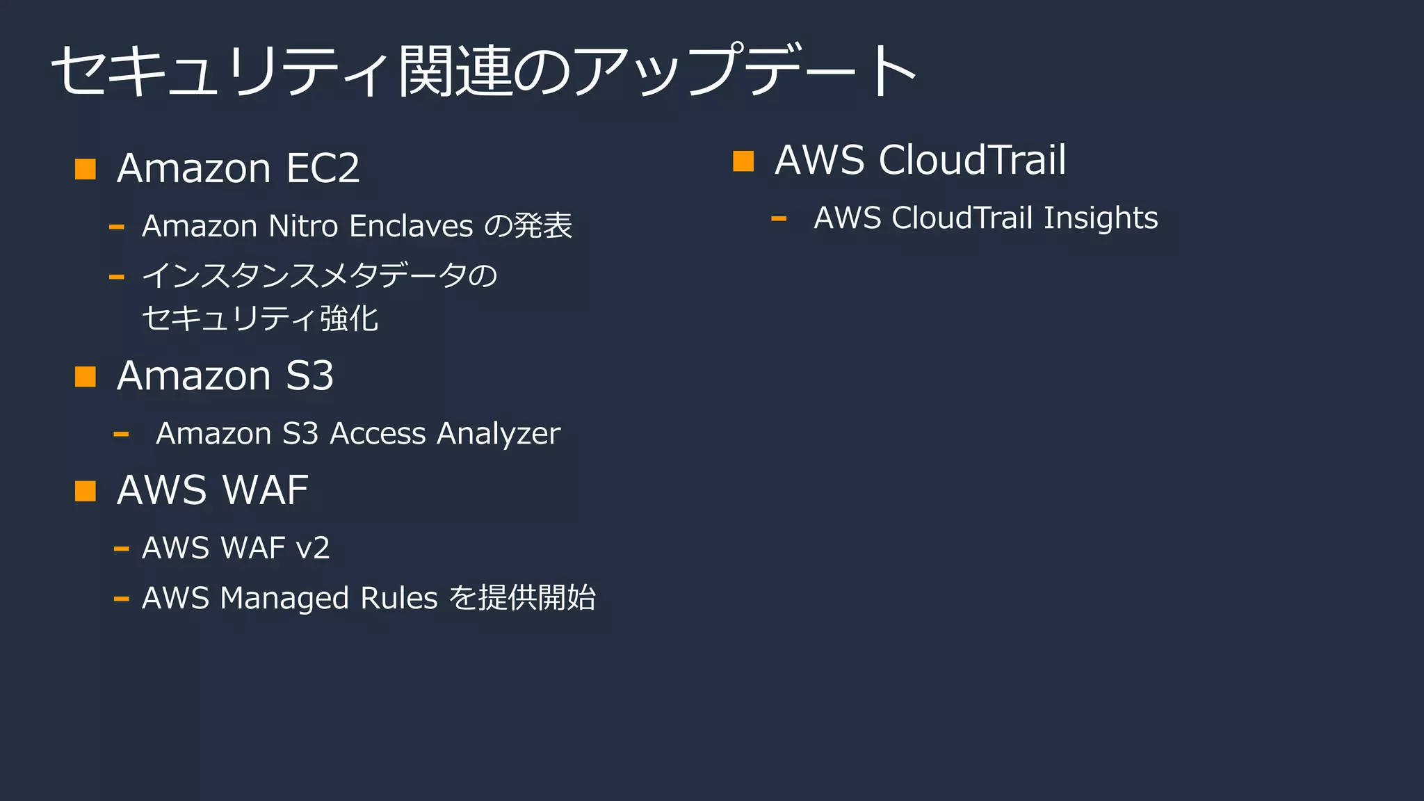 セキュリティ関連のアップデート
Amazon EC2
Amazon Nitro Enclaves の発表
インスタンスメタデータの
セキュリティ強化
Amazon S3
Amazon S3 Access Analyzer
AWS WAF
AWS WAF v2
AWS Managed Rules を提供開始
AWS CloudTrail
AWS CloudTrail Insights
 
