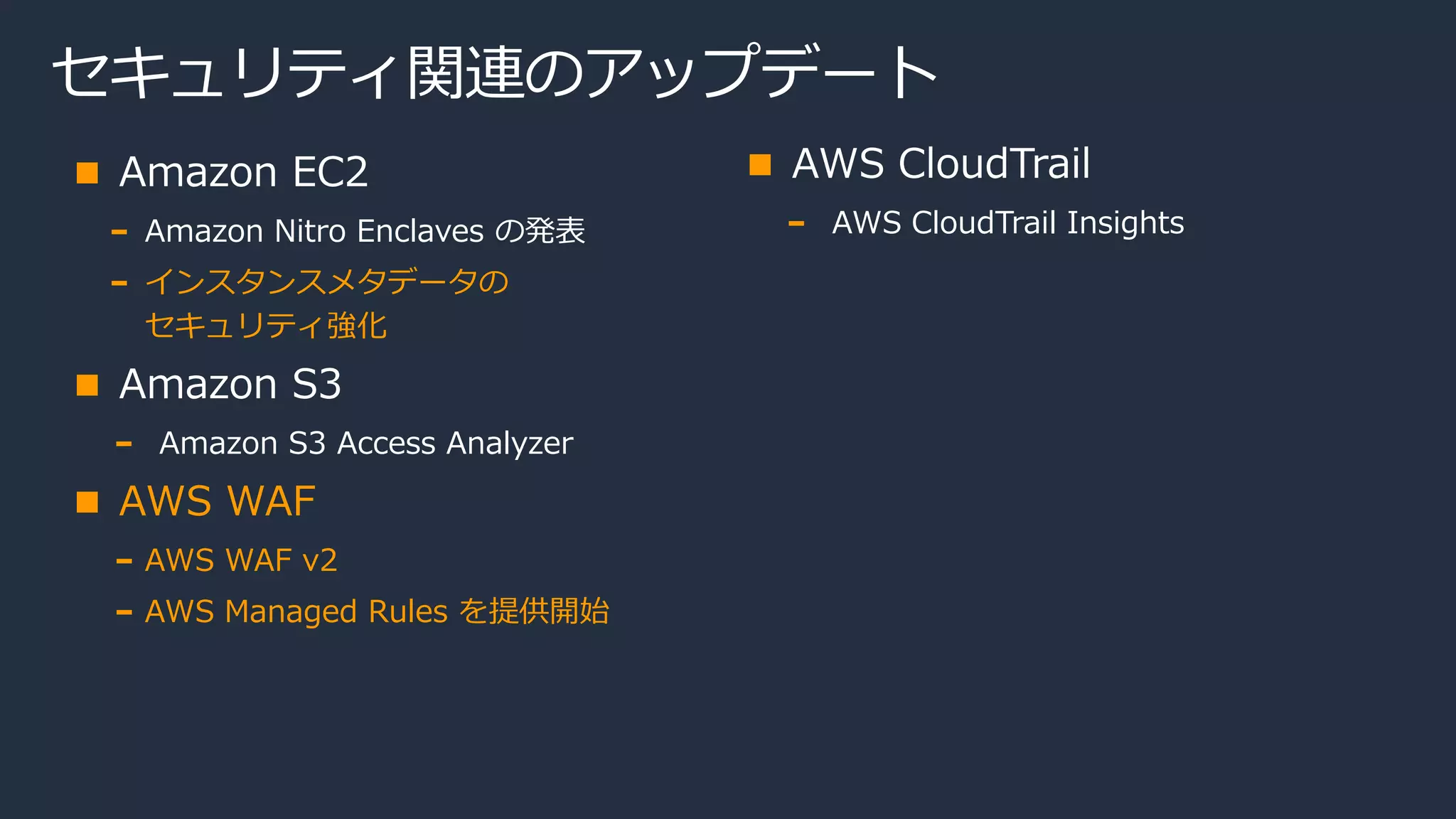 セキュリティ関連のアップデート
Amazon EC2
Amazon Nitro Enclaves の発表
インスタンスメタデータの
セキュリティ強化
Amazon S3
Amazon S3 Access Analyzer
AWS WAF
AWS WAF v2
AWS Managed Rules を提供開始
AWS CloudTrail
AWS CloudTrail Insights
 