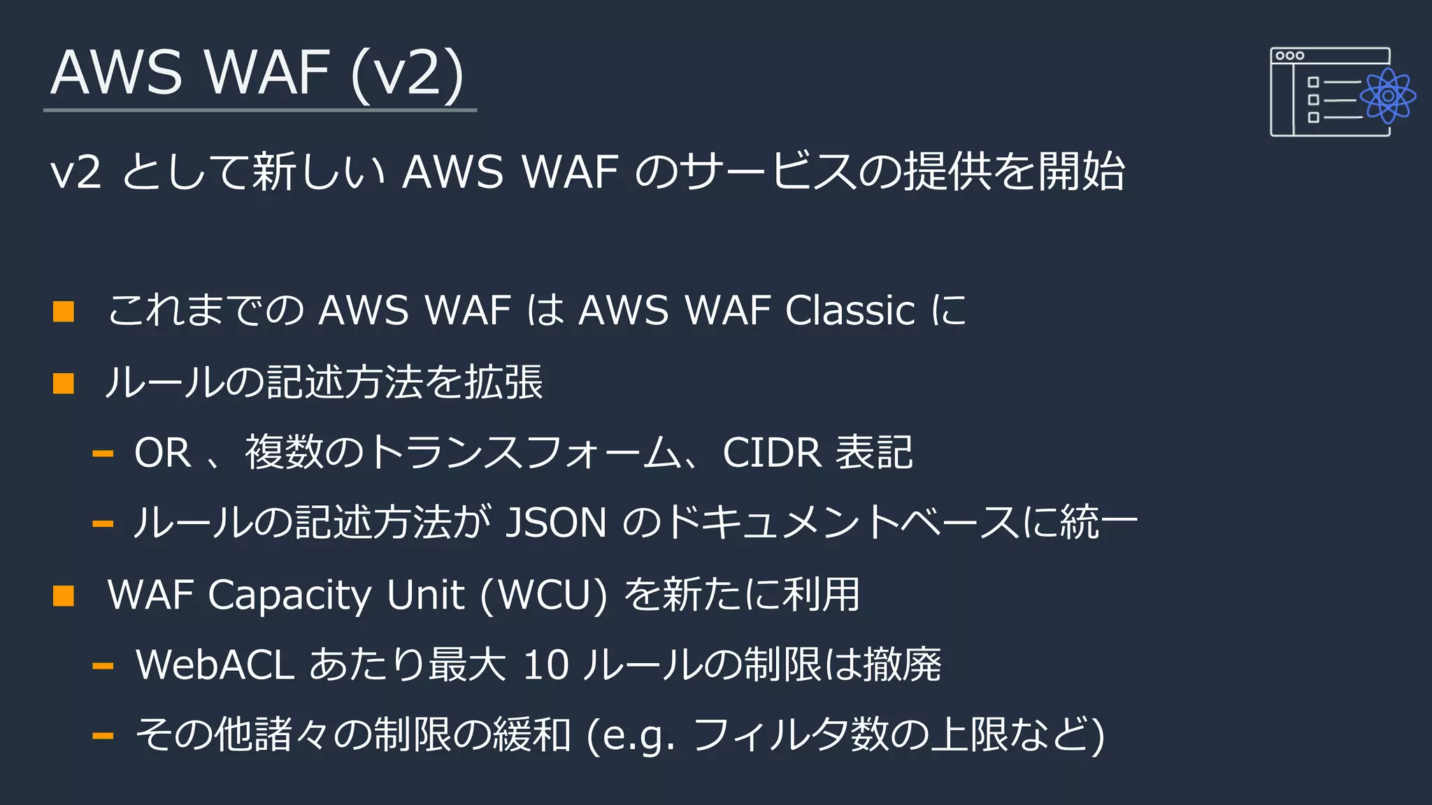 AWS WAF (v2)
v2 として新しい AWS WAF のサービスの提供を開始
これまでの AWS WAF は AWS WAF Classic に
ルールの記述方法を拡張
OR 、複数のトランスフォーム、CIDR 表記
ルールの記述方法が JSON のドキュメントベースに統一
WAF Capacity Unit (WCU) を新たに利用
WebACL あたり最大 10 ルールの制限は撤廃
その他諸々の制限の緩和 (e.g. フィルタ数の上限など)
 