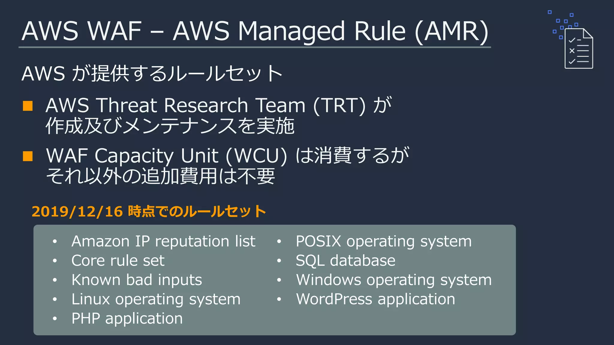 AWS WAF – AWS Managed Rule (AMR)
AWS が提供するルールセット
AWS Threat Research Team (TRT) が
作成及びメンテナンスを実施
WAF Capacity Unit (WCU) は消費するが
それ以外の追加費用は不要
• Amazon IP reputation list
• Core rule set
• Known bad inputs
• Linux operating system
• PHP application
• POSIX operating system
• SQL database
• Windows operating system
2019/12/16 時点でのルールセット
 