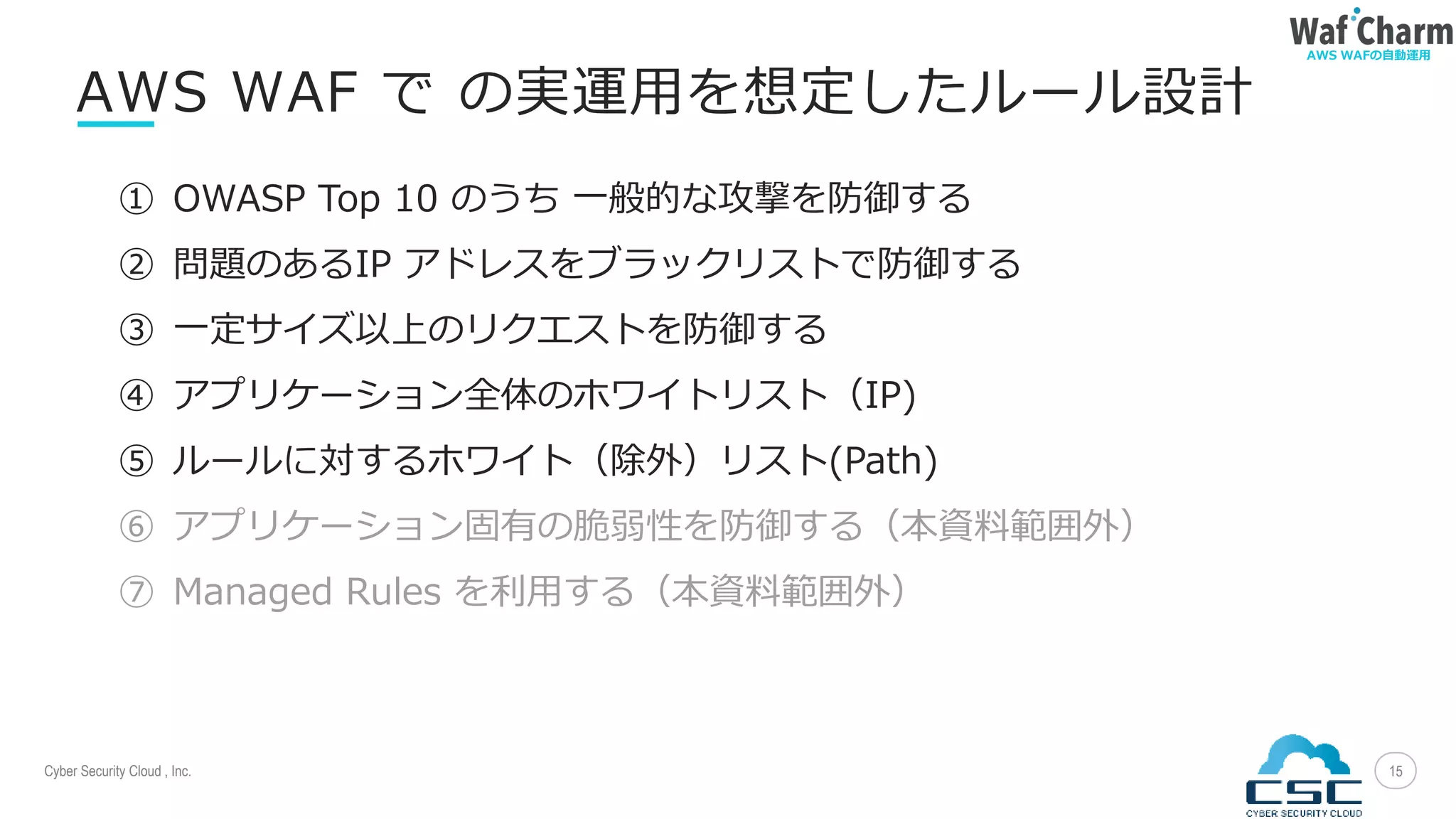 Cyber Security Cloud , Inc.
AWS WAFの自動運用
15
AWS WAF で の実運用を想定したルール設計
① OWASP Top 10 のうち 一般的な攻撃を防御する
② 問題のあるIP アドレスをブラックリストで防御する
③ 一定サイズ以上のリクエストを防御する
④ アプリケーション全体のホワイトリスト（IP)
⑤ ルールに対するホワイト（除外）リスト(Path)
⑥ アプリケーション固有の脆弱性を防御する（本資料範囲外）
⑦ Managed Rules を利用する（本資料範囲外）
 