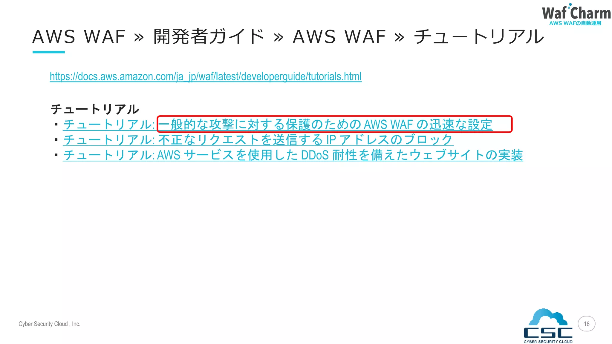 Cyber Security Cloud , Inc.
AWS WAFの自動運用
16
AWS WAF » 開発者ガイド » AWS WAF » チュートリアル
https://docs.aws.amazon.com/ja_jp/waf/latest/developerguide/tutorials.html
チュートリアル
・チュートリアル: 一般的な攻撃に対する保護のための AWS WAF の迅速な設定
・チュートリアル: 不正なリクエストを送信する IP アドレスのブロック
・チュートリアル: AWS サービスを使用した DDoS 耐性を備えたウェブサイトの実装
 