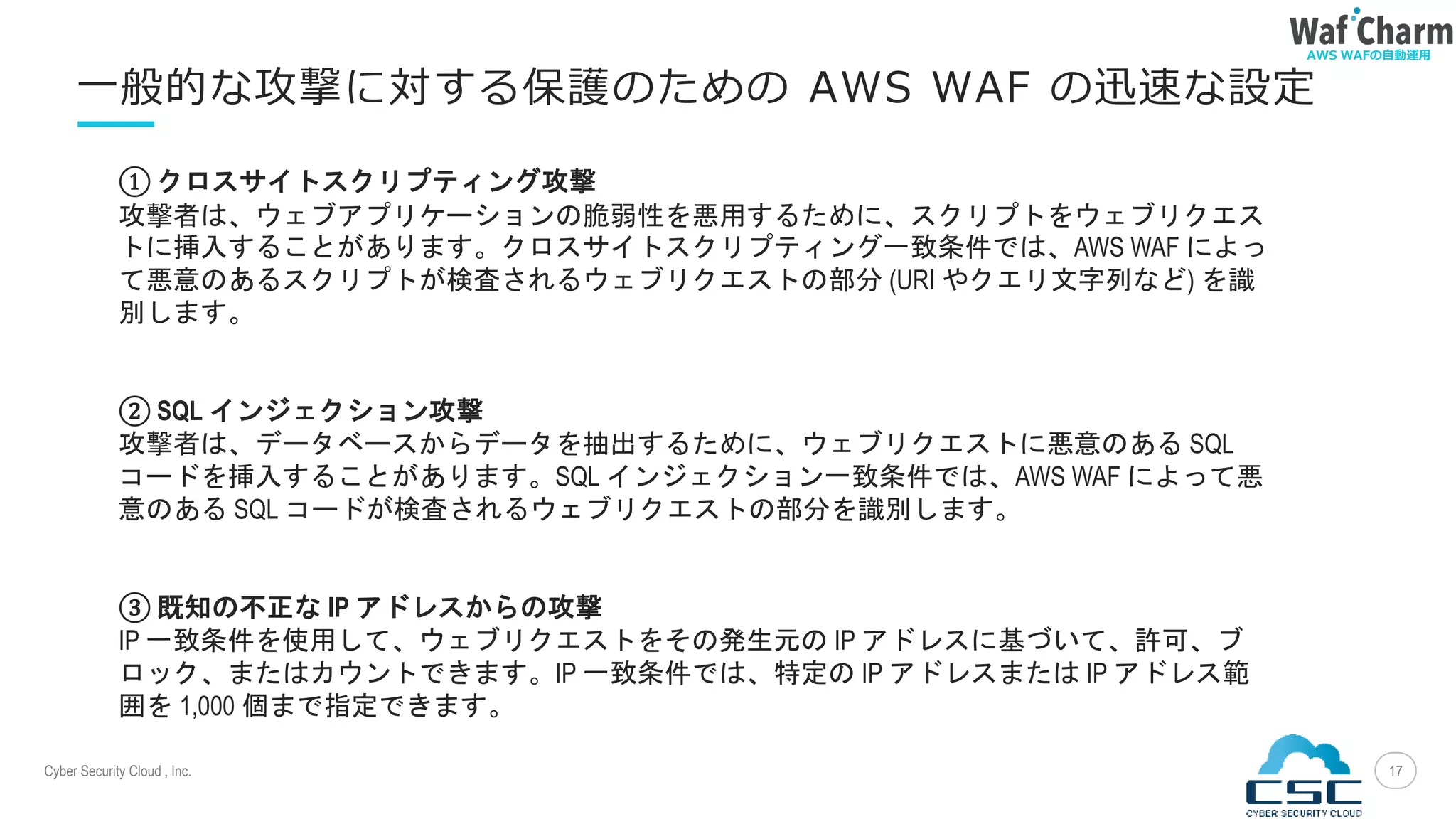 Cyber Security Cloud , Inc.
AWS WAFの自動運用
17
一般的な攻撃に対する保護のための AWS WAF の迅速な設定
① クロスサイトスクリプティング攻撃
攻撃者は、ウェブアプリケーションの脆弱性を悪用するために、スクリプトをウェブリクエス
トに挿入することがあります。クロスサイトスクリプティング一致条件では、AWS WAF によっ
て悪意のあるスクリプトが検査されるウェブリクエストの部分 (URI やクエリ文字列など) を識
別します。
② SQL インジェクション攻撃
攻撃者は、データベースからデータを抽出するために、ウェブリクエストに悪意のある SQL
コードを挿入することがあります。SQL インジェクション一致条件では、AWS WAF によって悪
意のある SQL コードが検査されるウェブリクエストの部分を識別します。
③ 既知の不正な IP アドレスからの攻撃
IP 一致条件を使用して、ウェブリクエストをその発生元の IP アドレスに基づいて、許可、ブ
ロック、またはカウントできます。IP 一致条件では、特定の IP アドレスまたは IP アドレス範
囲を 1,000 個まで指定できます。
 