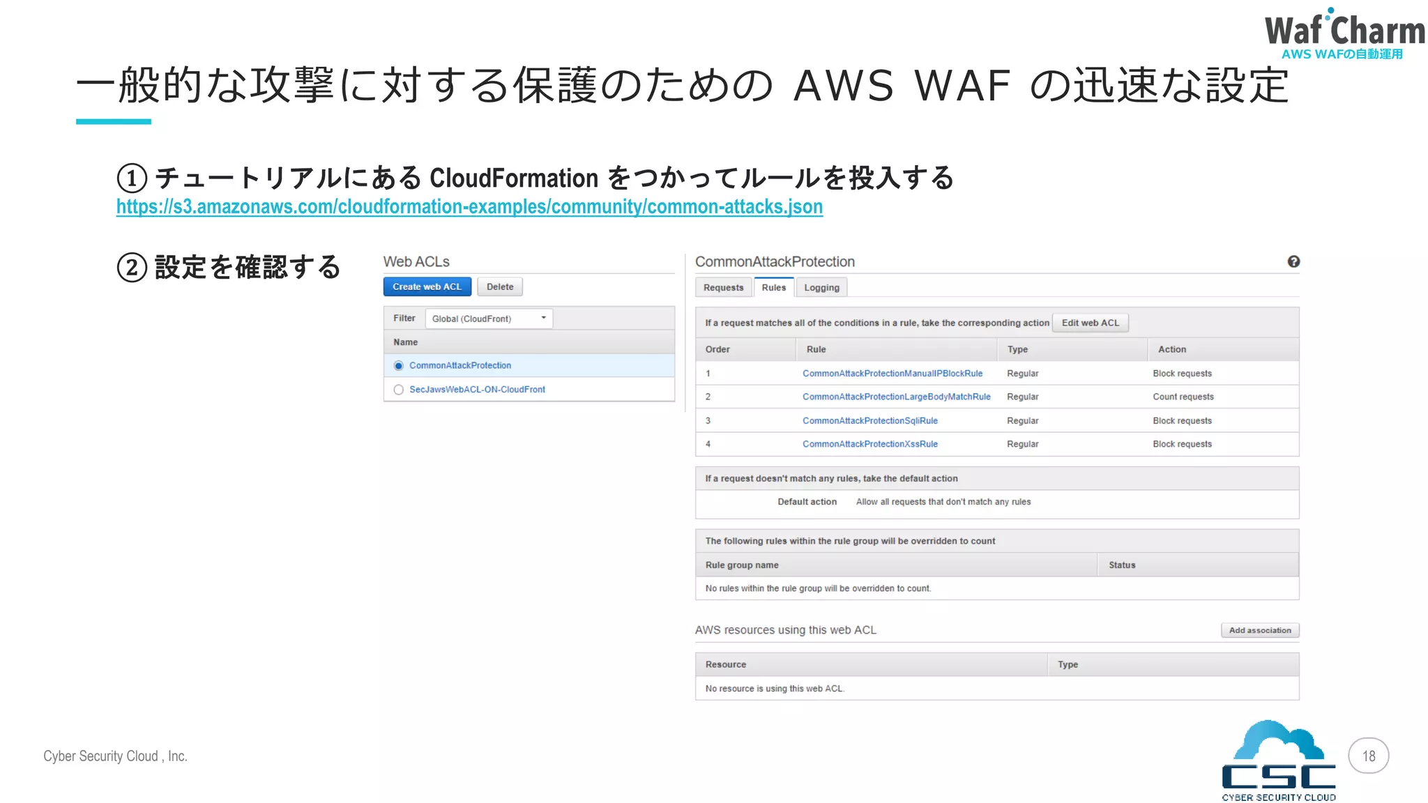 Cyber Security Cloud , Inc.
AWS WAFの自動運用
18
一般的な攻撃に対する保護のための AWS WAF の迅速な設定
① チュートリアルにある CloudFormation をつかってルールを投入する
https://s3.amazonaws.com/cloudformation-examples/community/common-attacks.json
② 設定を確認する
 