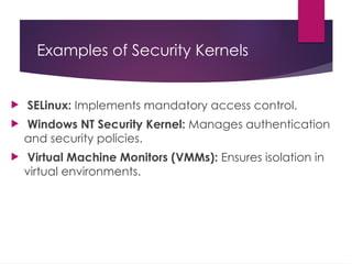 Examples of Security Kernels
 SELinux: Implements mandatory access control.
 Windows NT Security Kernel: Manages authentication
and security policies.
 Virtual Machine Monitors (VMMs): Ensures isolation in
virtual environments.
 