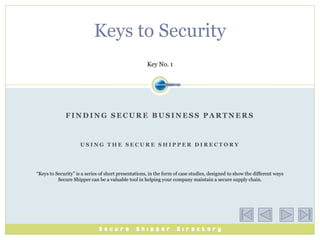 Keys to Security
                                                     Key No. 1




              FINDING SECURE BUSINESS PARTNERS



                     USING THE SECURE SHIPPER DIRECTORY




“Keys to Security” is a series of short presentations, in the form of case studies, designed to show the different ways
          Secure Shipper can be a valuable tool in helping your company maintain a secure supply chain.
 