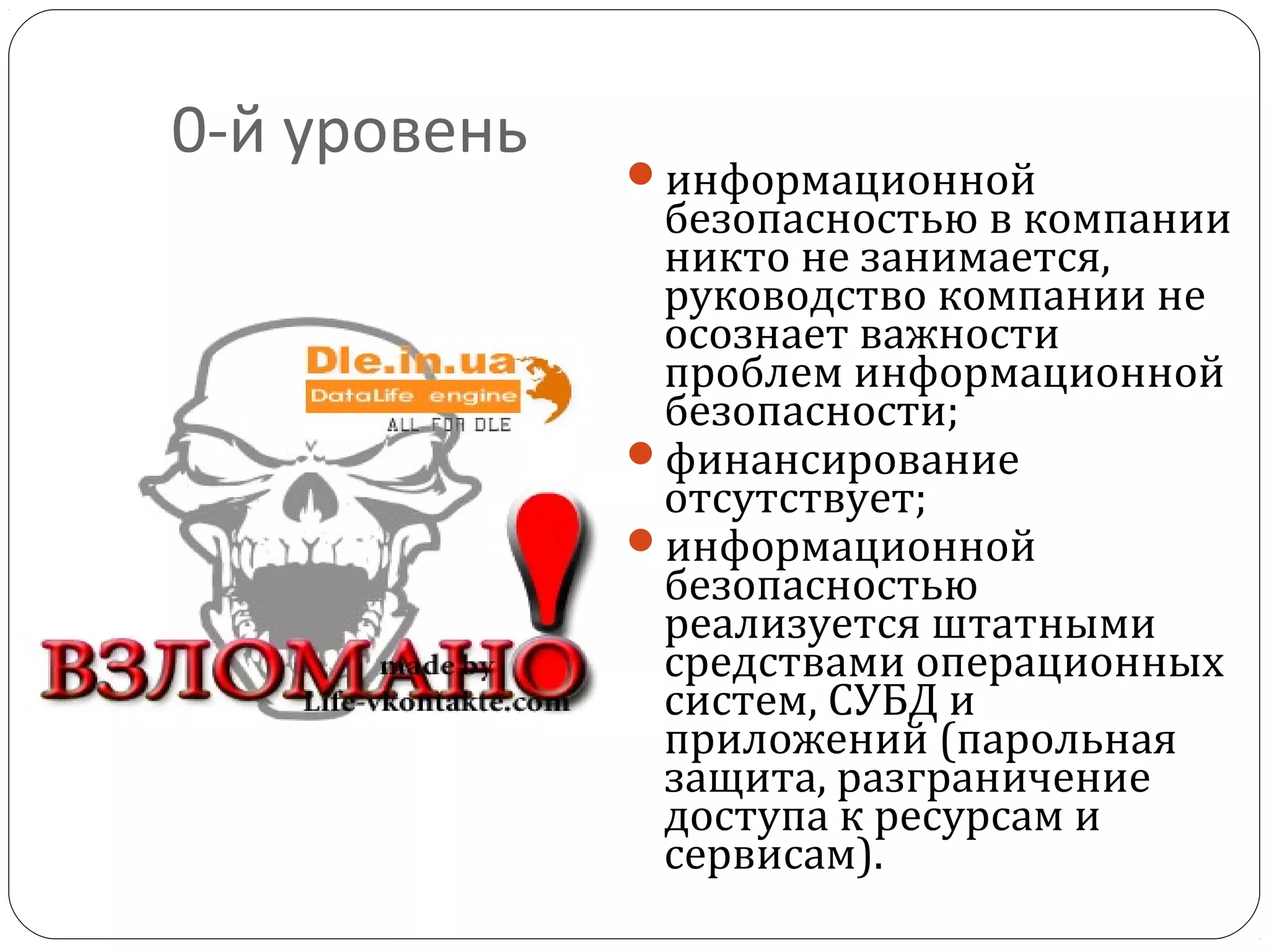 0-й уровень
информационной
безопасностью в компании
никто не занимается,
руководство компании не
осознает важности
проблем информационной
безопасности;
финансирование
отсутствует;
информационной
безопасностью
реализуется штатными
средствами операционных
систем, СУБД и
приложений (парольная
защита, разграничение
доступа к ресурсам и
сервисам).
 
