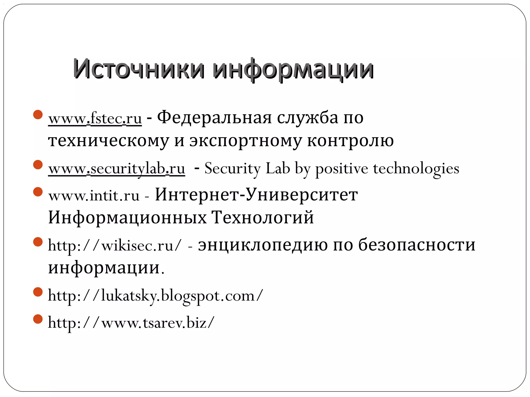 Источники информацииИсточники информации
www.inforsec.ru – авторский сайт, посвящённый
интересным вопросам ИБ
www.fstec.ru - Федеральная служба по
техническому и экспортному контролю
www.securitylab.ru - Security Lab by positive technologies
www.intit.ru - Интернет-Университет
Информационных Технологий
http://wikisec.ru/ - энциклопедию по безопасности
информации.
http://lukatsky.blogspot.com/
http://www.tsarev.biz/
 