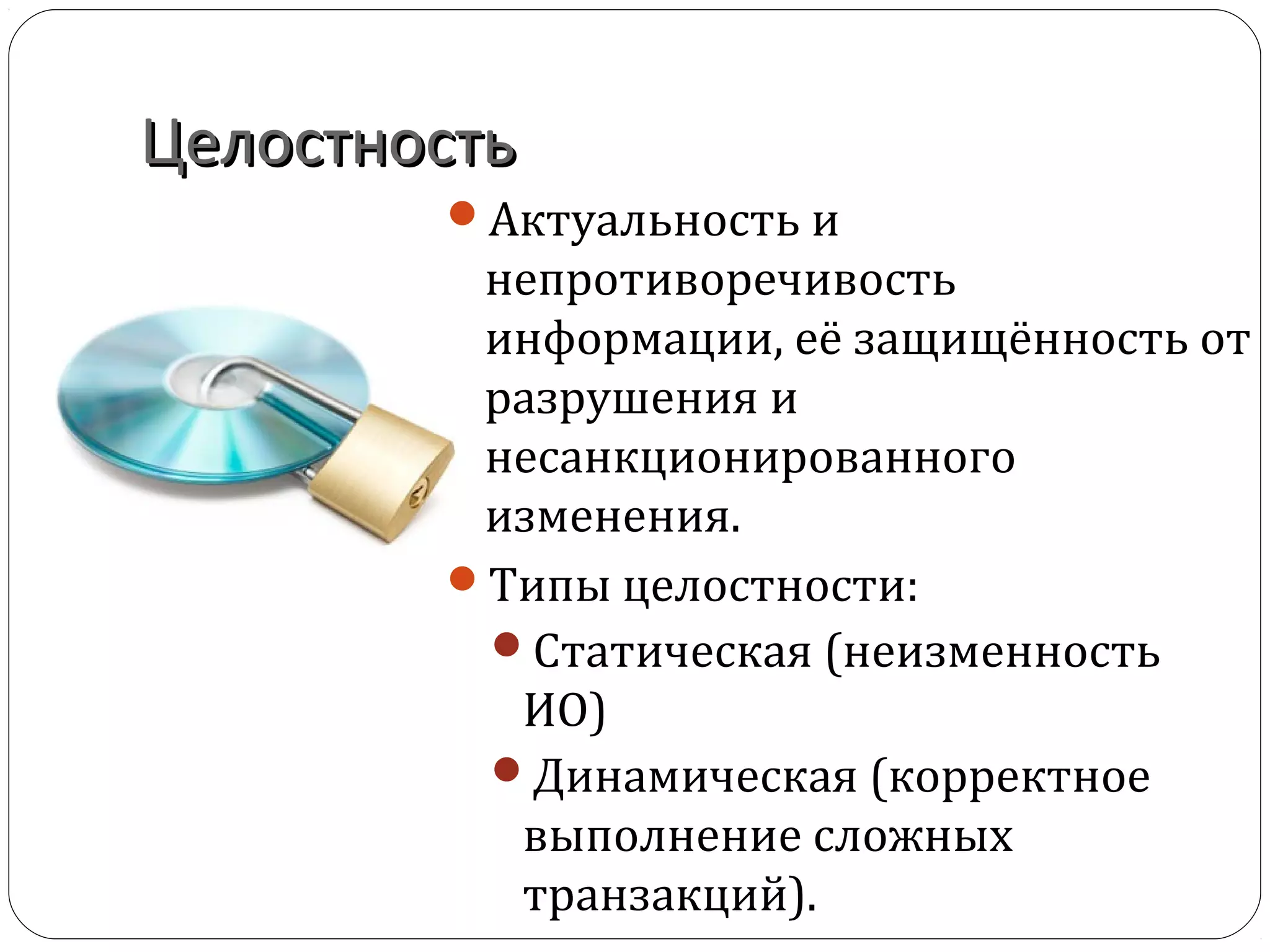 ЦелостностьЦелостность
Актуальность и
непротиворечивость
информации, её защищённость от
разрушения и
несанкционированного
изменения.
Типы целостности:
Статическая (неизменность
ИО)
Динамическая (корректное
выполнение сложных
транзакций).
 