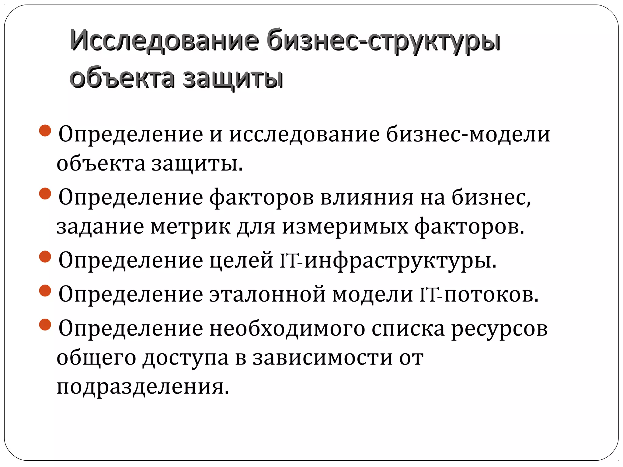 Исследование бизнес-структурыИсследование бизнес-структуры
объекта защитыобъекта защиты
Определение и исследование бизнес-модели
объекта защиты.
Определение факторов влияния на бизнес,
задание метрик для измеримых факторов.
Определение целей IT-инфраструктуры.
Определение эталонной модели IT-потоков.
Определение необходимого списка ресурсов
общего доступа в зависимости от
подразделения.
 