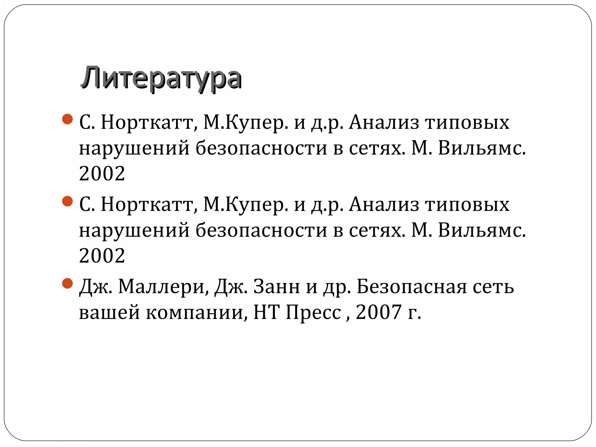 ЛитератураЛитература
С. Норткатт, М.Купер. и д.р. Анализ типовых
нарушений безопасности в сетях. М. Вильямс.
2002
С. Норткатт, М.Купер. и д.р. Анализ типовых
нарушений безопасности в сетях. М. Вильямс.
2002
Дж. Маллери, Дж. Занн и др. Безопасная сеть
вашей компании, НТ Пресс , 2007 г.
 