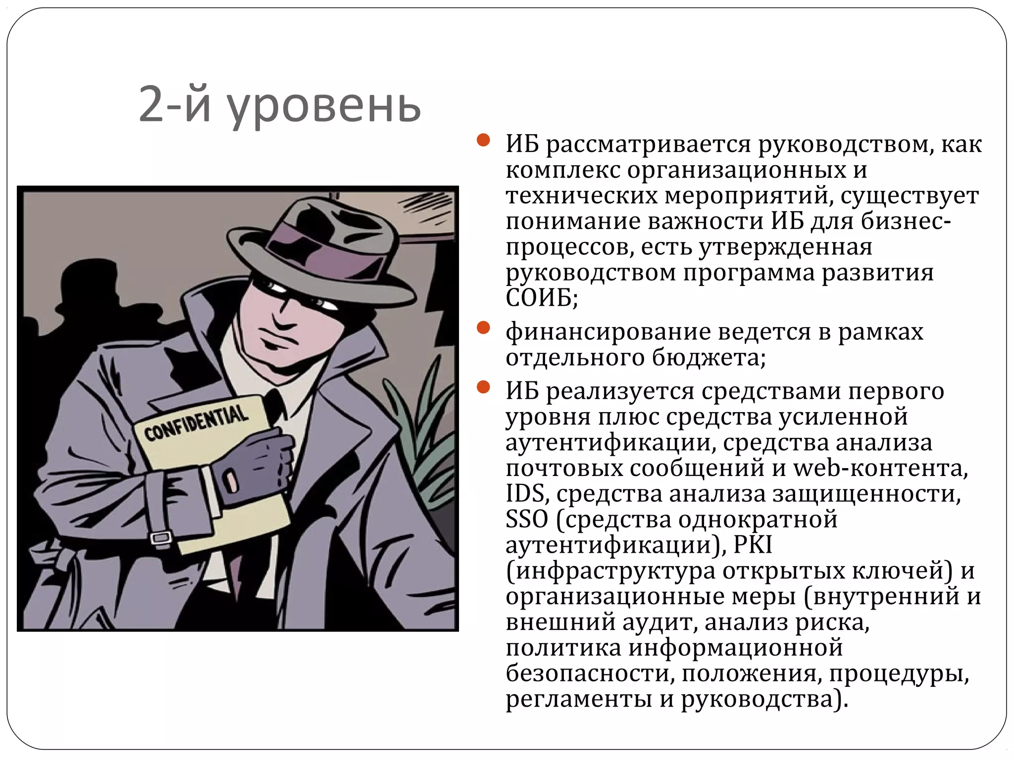 2-й уровень  ИБ рассматривается руководством, как
комплекс организационных и
технических мероприятий, существует
понимание важности ИБ для бизнес-
процессов, есть утвержденная
руководством программа развития
СОИБ;
 финансирование ведется в рамках
отдельного бюджета;
 ИБ реализуется средствами первого
уровня плюс средства усиленной
аутентификации, средства анализа
почтовых сообщений и web-контента,
IDS, средства анализа защищенности,
SSO (средства однократной
аутентификации), PKI
(инфраструктура открытых ключей) и
организационные меры (внутренний и
внешний аудит, анализ риска,
политика информационной
безопасности, положения, процедуры,
регламенты и руководства).
 