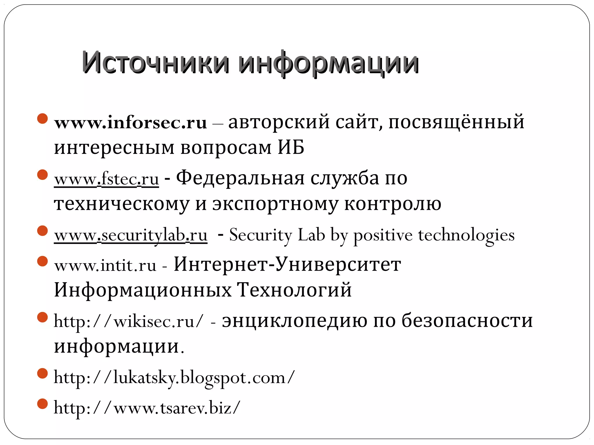 Источники информацииИсточники информации
www.inforsec.ru – авторский сайт, посвящённый
интересным вопросам ИБ
www.fstec.ru - Федеральная служба по
техническому и экспортному контролю
www.securitylab.ru - Security Lab by positive technologies
www.intit.ru - Интернет-Университет
Информационных Технологий
http://wikisec.ru/ - энциклопедию по безопасности
информации.
http://lukatsky.blogspot.com/
http://www.tsarev.biz/
 