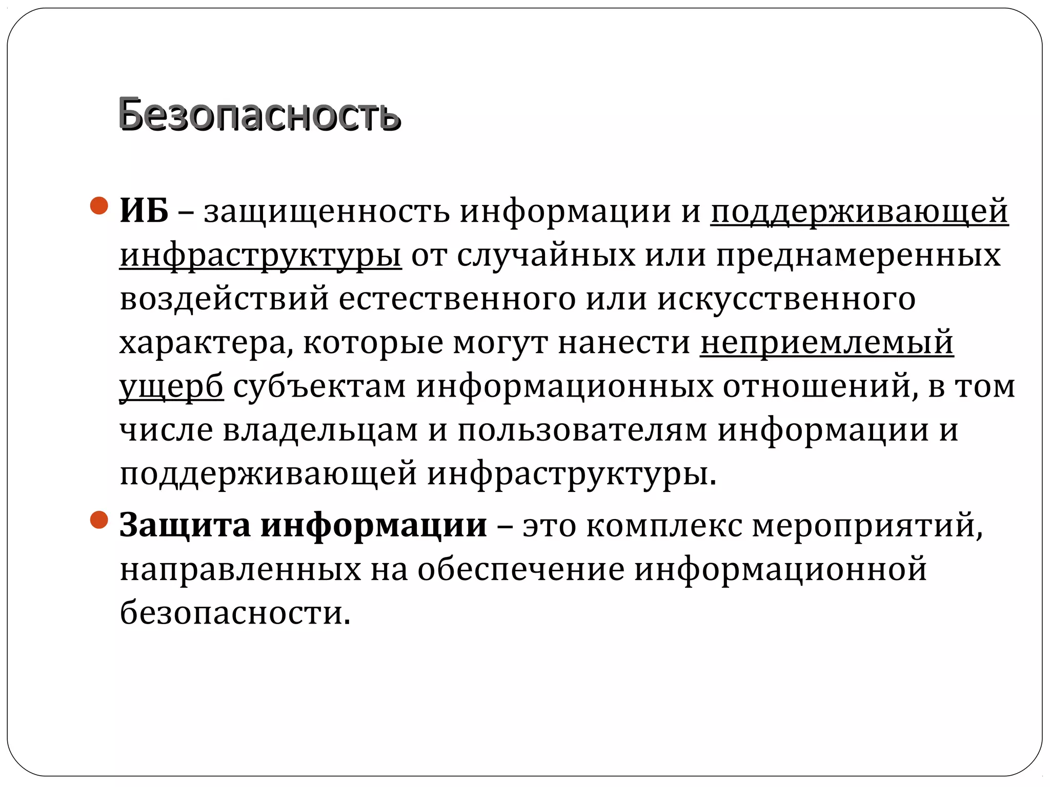БезопасностьБезопасность
ИБ – защищенность информации и поддерживающей
инфраструктуры от случайных или преднамеренных
воздействий естественного или искусственного
характера, которые могут нанести неприемлемый
ущерб субъектам информационных отношений, в том
числе владельцам и пользователям информации и
поддерживающей инфраструктуры.
Защита информации – это комплекс мероприятий,
направленных на обеспечение информационной
безопасности.
 