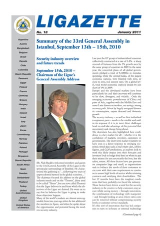 LIGAZETTE
                  No. 18                                                                         January 2011

  Argentina

    Austria
                  Summary of the 33rd General Assembly in
 Bangladesh       Istanbul, September 13th – 15th, 2010
   Belgium

    Brazil
                  Security industry overview                          Last year the G7 group of industrialised countries
   Canada                                                             collectively contracted at a rate of 3.4% - a sharp
                  and future trends                                   reversal of fortunes from the 5% growth seen by
     Chile
                                                                      the same group of countries in 2007. In the same
   Colombia
                  September 15th, 2010 –                              year, the concerted plans of all global govern-
                                                                      ments pledged a total of $3,000bn in stimulus
Czech Republic
                  Chairman of the Ligue's                             spending, while the central banks, of the largest
   Denmark
                  General Assembly Address                            economic nations, were blunted with zero, or
    Egypt                                                             close to zero, real interest rates. On a global lev-
                                                                      el, total world economic outlook shrank by just
    Finland                                                           short of 1% in 2009.
    France                                                            Europe and the developed markets have been
                                                                      particularly hit and their recovery will continue
   Germany                                                            to be slow, divergent, and volatile. Only the
    Greece                                                            emerging economic powerhouses of China and
                                                                      parts of Asia, together with the Middle East and
   Hungary
                                                                      some Latin American markets, are seeing a strong
     India                                                            recovery path, driven by largely untapped domes-
                                                                      tic consumption, export demand and domestic
    Ireland
                                                                      growth.
    Israel                                                            The security industry – as well as their individual
                                                                      component parts – needs to be nimble and swift
     Italy
                                                                      in its response if it is to meet these challenges
    Japan                                                             head on and take advantage of the potential that
    Korea
                                                                      uncertainty and change bring about.
                                                                      The downturn has also highlighted how conﬁ-
 Luxembourg                                                           dence is a key marker for all – whether it is the
   Norway                                                             conﬁdence of markets, investors, customers or
                                                                      governments. The short term market volatility we
   Pakistan                                                           have seen is a direct response to emerging eco-
    Poland                                                            nomic trend data such as real estate sales, jobless
                                                                      ﬁgures, and GDP predictions, as analysts look to
   Portugal                                                           work this likely impact into their forecasts and
  Singapore                                                           investors look to hedge their bets on where to put
                                                                      their money for not necessarily the best, but the
Slovak Republic
                                                                      safest, return. All these factors have put pressure
                  Mr. Nick Buckles welcomed members and guests
 South Africa                                                         on companies large and small, as organisations
                  to the 33rd General Assembly of the Ligue in the
                                                                      seek to balance the needs of their customers to
    Spain         spectacular surroundings of Istanbul. He charac-
                                                                      cut costs with their own requirements to contin-
                  terized the gathering as "…following two years of
   Sweden                                                             ue to assure high levels of service whilst retaining
                  unprecedented turmoil in the global economy…"
                                                                      contracts and satisfying their shareholders. The
 Switzerland      The chairman focused his address on the global
                                                                      last 12 months have been the toughest condi-
                  industry trends and on the “Themes”, (they used
   Thailand                                                           tions that have probably ever faced the industry.
                  to be called “Theses”, but are now called Themes)
                                                                      Those factors have driven a need for the security
    Turkey        that the Ligue believes in and from which the ob-
                                                                      industry to be creative to help customers stay se-
   United
                  jectives of the Ligue are derived. He went on to
                                                                      cure whilst saving money – through innovation,
Arab Emirates     say that he believes the Ligue is going to make
                                                                      the combination of technology with manpower
                  these objectives happen.
    United                                                            – and through looking at areas where extra costs
                  Many of the world’s markets are almost unrecog-
   Kingdom                                                            can be removed without compromising security
                  nisable from two years ago when he last addressed
                                                                      levels or customer service standards.
 United States    the members in Spain, and when he spoke about
                                                                      It’s this sort of innovation that has led compa-
  of America      the opportunities and potential facing the mod-
                                                                      nies to turn to in-house or external technology
                  ern security industry.
                                                                                                      (Continued page 4)
 