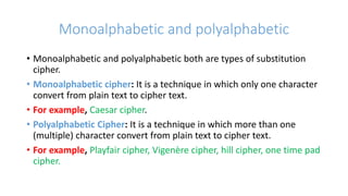 Monoalphabetic and polyalphabetic
• Monoalphabetic and polyalphabetic both are types of substitution
cipher.
• Monoalphabetic cipher: It is a technique in which only one character
convert from plain text to cipher text.
• For example, Caesar cipher.
• Polyalphabetic Cipher: It is a technique in which more than one
(multiple) character convert from plain text to cipher text.
• For example, Playfair cipher, Vigenère cipher, hill cipher, one time pad
cipher.
 