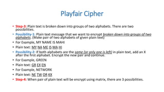 Playfair Cipher
• Step-3: Plain text is broken down into groups of two alphabets. There are two
possibilities.
• Possibility-1: Plain text message that we want to encrypt broken down into groups of two
alphabets. (Make pair of two alphabets of given plain text)
• For Example, MY NAME IS MAHI
• Plain text: MY NA ME IS MA HI
• Possibility-2: If both alphabets are the same (or only one is left) in plain text, add an X
after the first alphabet. Encrypt the new pair and continue.
• For Example, GREEN
• Plain text: GR EX EN
• For Example, NETWORK
• Plain text: NE TW OR KX
• Step-4: When pair of plain text will be encrypt using matrix, there are 3 possibilities.
 