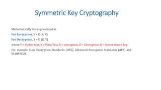 Symmetric Key Cryptography
Mathematically it is represented as
For Encryption, Y = E (K, X)
For Decryption, X = D (K, Y)
where Y = Cipher text, X = Plain Text, E = encryption, D = Decryption, K = Secret shared key.
For example, Data Encryption Standards (DES), Advanced Encryption Standards (AES) and
BLOWFISH.
 