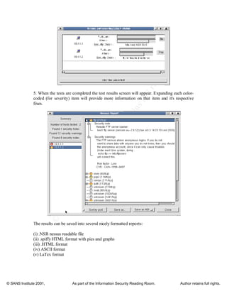 ©
SANSInstitute2001,Authorretainsfullrights
Key fingerprint = AF19 FA27 2F94 998D FDB5 DE3D F8B5 06E4 A169 4E46
Key fingerprint = AF19 FA27 2F94 998D FDB5 DE3D F8B5 06E4 A169 4E46
© SANS Institute 2001, As part of the Information Security Reading Room. Author retains full rights.
5. When the tests are completed the test results screen will appear. Expanding each color-
coded (for severity) item will provide more information on that item and it's respective
fixes.
The results can be saved into several nicely formatted reports:
(i) .NSR nessus readable file
(ii) .spiffy HTML format with pies and graphs
(iii) .HTML format
(iv) ASCII format
(v) LaTex format
 