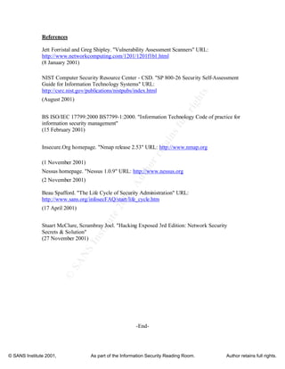 ©
SANSInstitute2001,Authorretainsfullrights
Key fingerprint = AF19 FA27 2F94 998D FDB5 DE3D F8B5 06E4 A169 4E46
Key fingerprint = AF19 FA27 2F94 998D FDB5 DE3D F8B5 06E4 A169 4E46
© SANS Institute 2001, As part of the Information Security Reading Room. Author retains full rights.
References
Jett Forristal and Greg Shipley. "Vulnerability Assessment Scanners" URL:
http://www.networkcomputing.com/1201/1201f1b1.html
(8 January 2001)
NIST Computer Security Resource Center - CSD. "SP 800-26 Security Self-Assessment
Guide for Information Technology Systems" URL:
http://csrc.nist.gov/publications/nistpubs/index.html
(August 2001)
BS ISO/IEC 17799:2000 BS7799-1:2000. "Information Technology Code of practice for
information security management"
(15 February 2001)
Insecure.Org homepage. "Nmap release 2.53" URL: http://www.nmap.org
(1 November 2001)
Nessus homepage. "Nessus 1.0.9" URL: http://www.nessus.org
(2 November 2001)
Beau Spafford. "The Life Cycle of Security Administration" URL:
http://www.sans.org/infosecFAQ/start/life_cycle.htm
(17 April 2001)
Stuart McClure, Scrambray Joel. "Hacking Exposed 3rd Edition: Network Security
Secrets & Solution"
(27 November 2001)
-End-
 