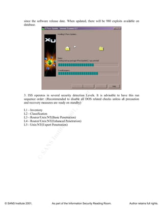 ©
SANSInstitute2001,Authorretainsfullrights
Key fingerprint = AF19 FA27 2F94 998D FDB5 DE3D F8B5 06E4 A169 4E46
Key fingerprint = AF19 FA27 2F94 998D FDB5 DE3D F8B5 06E4 A169 4E46
© SANS Institute 2001, As part of the Information Security Reading Room. Author retains full rights.
since the software release date. When updated, there will be 980 exploits available on
database.
3. ISS operates in several security detection Levels. It is advisable to have this run
sequence order: (Recommended to disable all DOS related checks unless all precaution
and recovery measures are ready on standby)
L1 - Inventory
L2 - Classification
L3 - Router/Unix/NT(Basic Penetration)
L4 - Router/Unix/NT(Enhanced Penetration)
L5 - Unix/NT(Expert Penetration)
 