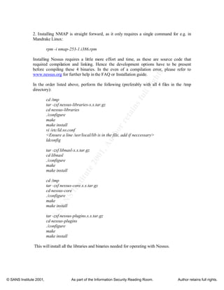 ©
SANSInstitute2001,Authorretainsfullrights
Key fingerprint = AF19 FA27 2F94 998D FDB5 DE3D F8B5 06E4 A169 4E46
Key fingerprint = AF19 FA27 2F94 998D FDB5 DE3D F8B5 06E4 A169 4E46
© SANS Institute 2001, As part of the Information Security Reading Room. Author retains full rights.
2. Installing NMAP is straight forward, as it only requires a single command for e.g. in
Mandrake Linux:
rpm -i nmap-253-1.i386.rpm
Installing Nessus requires a little more effort and time, as these are source code that
required compilation and linking. Hence the development options have to be present
before compiling these 4 binaries. In the even of a compilation error, please refer to
www.nessus.org for further help in the FAQ or Installation guide.
In the order listed above, perform the following (preferably with all 4 files in the /tmp
directory):
cd /tmp
tar -zxf nessus-libraries-x.x.tar.gz
cd nessus-libraries
./configure
make
make install
vi /etc/ld.so.conf
<Ensure a line /usr/local/lib is in the file, add if neccessary>
ldconfig
tar -zxf libnasl-x.x.tar.gz
cd libnasl
./configure
make
make install
cd /tmp
tar -zxf nessus-core.x.x.tar.gz
cd nessus-core
./configure
make
make install
tar -zxf nessus-plugins.x.x.tar.gz
cd nessus-plugins
./configure
make
make install
This will install all the libraries and binaries needed for operating with Nessus.
 
