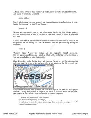 ©
SANSInstitute2001,Authorretainsfullrights
Key fingerprint = AF19 FA27 2F94 998D FDB5 DE3D F8B5 06E4 A169 4E46
Key fingerprint = AF19 FA27 2F94 998D FDB5 DE3D F8B5 06E4 A169 4E46
© SANS Institute 2001, As part of the Information Security Reading Room. Author retains full rights.
3. Since Nessus operates like a client/server model, a user has to be created on the server.
Add a user by issuing the command:
nessus-adduser
Supply a login name, one time password and choose cipher as the authentication for now.
Issuing the command can start Nessus daemon:
nessusd –D
Nessusd will computes it's own key pair when started for the first time, this key pair are
used for authentication as well as providing a encryption channel between Nessusd and
the client.
4. Posix, windows or java clients has the similar interface and the main difference is on
the platform of the running OS. Start X windows and fire up Nessus by issuing the
command:
nessus &
Windows based Nessus are started via an executable named nessus.exe.
It is not recommended to use Java clients as it had not be further developed for almost a
year and hence lacking in many functionality.
Once Nessus fires up for the first time it will compute it's own key pair for authentication
and encryption. Be ready to set and remember a new password for this personal key.
Using Nessus requires some practice and understandings on the switches and options
available. Hereby will provide a simplified to access a machine within the network.
However do be ready to have these information for Nessus to operate.
i. The nessus user and password, Login is required
ii. If dangerous plugins testing are required
iii. Nmap scan technique (options available from reading nmap manuals or at site www.nmap.org)
iv. Scan options for additional features. (Suggested to check Nmap option for starter)
v. Target IP address or range
 