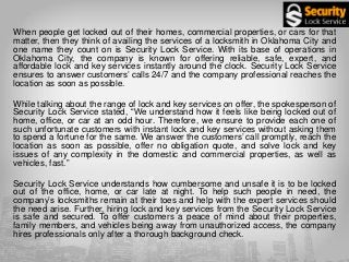 When people get locked out of their homes, commercial properties, or cars for that
matter, then they think of availing the services of a locksmith in Oklahoma City and
one name they count on is Security Lock Service. With its base of operations in
Oklahoma City, the company is known for offering reliable, safe, expert, and
affordable lock and key services instantly around the clock. Security Lock Service
ensures to answer customers’ calls 24/7 and the company professional reaches the
location as soon as possible.
While talking about the range of lock and key services on offer, the spokesperson of
Security Lock Service stated, “We understand how it feels like being locked out of
home, office, or car at an odd hour. Therefore, we ensure to provide each one of
such unfortunate customers with instant lock and key services without asking them
to spend a fortune for the same. We answer the customers’ call promptly, reach the
location as soon as possible, offer no obligation quote, and solve lock and key
issues of any complexity in the domestic and commercial properties, as well as
vehicles, fast.”
Security Lock Service understands how cumbersome and unsafe it is to be locked
out of the office, home, or car late at night. To help such people in need, the
company’s locksmiths remain at their toes and help with the expert services should
the need arise. Further, hiring lock and key services from the Security Lock Service
is safe and secured. To offer customers a peace of mind about their properties,
family members, and vehicles being away from unauthorized access, the company
hires professionals only after a thorough background check.
 