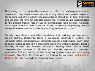 Elaborating on the locksmith services on offer, the spokesperson further
commented, “We take immense pride in having helped innumerable people so
far to come out of the unlikely situation of being locked out of their properties
and vehicles. We have considerable experience, knowledge, and understanding
of how different types of modern, as well as traditional, locks function. No matter
which type of lock is used in the car, home, or commercial property, we are
always in a better position to offer lock and key services that count.”
Security Lock Service also offers specialized lock and key services in and
around Guthrie, Oklahoma. Being a full-service locksmith in Guthrie, the
locksmith offers comprehensive locksmith solutions and makes every effort
possible to help people in the area come out of this unlikely situation. Being a
bonded, insured, and licensed company, Security Lock Service offers
comprehensive services in Guthrie that include commercial, domestic,
automotive, lost key, access control, re-keying, ignition repair, and emergency
locksmith. Therefore, for those who are looking for an expert locksmith in
Guthrie, OK, the hunt ends with Security Lock Service.
 