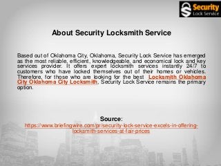 About Security Locksmith Service
Based out of Oklahoma City, Oklahoma, Security Lock Service has emerged
as the most reliable, efficient, knowledgeable, and economical lock and key
services provider. It offers expert locksmith services instantly 24/7 to
customers who have locked themselves out of their homes or vehicles.
Therefore, for those who are looking for the best Locksmith Oklahoma
City Oklahoma City Locksmith, Security Lock Service remains the primary
option.
Source:
https://www.briefingwire.com/pr/security-lock-service-excels-in-offering-
locksmith-services-at-fair-prices
 